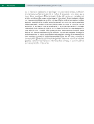 12	 Comisión Económica para América Latina y el Caribe (CEPAL)
Presentación
sea en materia de escala como de tecnología, y con procesos de reciclaje, reutilización
o remanufactura, el comercio permite el traslado de productos a otros países que sí
tienen dichas condiciones. El comercio permite también contar con mercados más
amplios para desarrollar nuevos productos y servicios a partir de estrategias circulares.
Las mayores posibilidades de América Latina y el Caribe están en aprovechar residuos
agrícolas, especialmente aquellos provenientes de la extracción de aceites vegetales,
darles nuevo valor y convertirlos en insumos de nuevos procesos, en industrias como la
alimenticia, la farmacéutica o la de bioplásticos. La región también tiene oportunidades
para mejorar la circularidad en cadenas productivas como la de celulosa-papel y cartón,
otras manufacturas y turismo. Para aprovechar estas potencialidades, la región puede
articular sus agendas de comercio y de economía circular. Por una parte, al integrar la
economía circular en los acuerdos comerciales se podría conseguir un mayor acceso
a los mercados y promover la cooperación entre socios. Por otra parte, incorporar el
comercio en las agendas de economía circular permitiría potenciar la creación de mercados
globales, avanzar en la armonización internacional de normas y en la disminución de
barreras comerciales innecesarias.
 