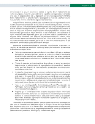 143
Capítulo II
Perspectivas del Comercio Internacional de América Latina y el Caribe • 2021
armonizadas en la que, en condiciones ideales, el registro de un medicamento se
realice en un país y, mediante un procedimiento expedito, ese registro sea reconocido
en el resto de los países de la red. La lógica de la convergencia regulatoria en el ámbito
de los medicamentos se aplica también a los dispositivos médicos, y de hecho suele
involucrar a las mismas autoridades regulatorias nacionales.
Para promover el desarrollo productivo del sector farmacéutico regional es necesario
invertir una cantidad considerable de recursos en infraestructura y recursos humanos,
inversión que solo podrá materializarse de forma gradual. Por tanto, resulta conveniente
afianzar las capacidades productivas ya existentes e ir ampliando progresivamente la
oferta de productos, el volumen de producción y la complejidad de los procesos. Los
medicamentos genéricos de mayor demanda en los sistemas de salud pública de la
región no están sujetos a patentes, por lo que se pueden producir y comercializar sin
mayores trabas vinculadas a los derechos de propiedad intelectual. Además, esos
medicamentos tienen características similares en cuanto a la infraestructura y los
recursos humanos que se necesitan, por lo que no sería difícil ampliar su oferta en los
laboratorios farmacéuticos ya establecidos en la región.
Además de las recomendaciones ya señaladas, a continuación se enumera un
conjunto de medidas que permitirían impulsar y desarrollar la industria farmacéutica
en América Latina y el Caribe:
•	 Definir estrategias para recuperar el talento humano local calificado en las áreas
de medicina, farmacia, biología y química, e incorporarlo al sector industrial y
académico para elevar el nivel general de ambos, dado que la falta de capital
humano es el aspecto que más limita el desarrollo de la industria de la salud a
nivel regional.
•	 Priorizar la inversión en investigación y desarrollo en el sector farmacéutico
para aumentar el valor agregado de los productos, comenzando por aquellos
en los que haya dotación de insumos locales o regionales, como ocurre con
los productos bioactivos.
•	 Impulsar las industrias en que se procesan productos naturales como materia
prima para elaborar productos farmacéuticos y parafarmacéuticos comercializables
en la región y el mundo. En la misma línea, se recomienda promover el estudio
de los principios activos derivados de las plantas con el objeto de aplicar dichos
conocimientos a la búsqueda de nuevas alternativas terapéuticas, y fomentar el
cultivo orgánico de plantas medicinales en comunidades indígenas.
•	 Hacer un uso estratégico de las flexibilidades que ofrece el Acuerdo sobre los
ADPIC para mantener el equilibrio entre la protección de la innovación y las
necesidades de la salud pública.
•	 Proponer que un comité de expertos revise los códigos del sistema armonizado
de los medicamentos. Contar con una categorización arancelaria regional uniforme
facilitaría el análisis del comercio de productos farmacéuticos y la adopción
de medidas destinadas a promover el intercambio comercial en la región y la
integración productiva de esta.
Finalmente, se recomienda que en las agendas de los mecanismos de integración
y los foros de coordinación que hay en la región se incorpore al más alto nivel el tema
de la integración productiva en la industria de la salud. Ello permitiría dar seguimiento
y continuidad a las iniciativas que se pongan en práctica en un ámbito que es esencial
para el desarrollo productivo, tecnológico y sanitario de la región.
 