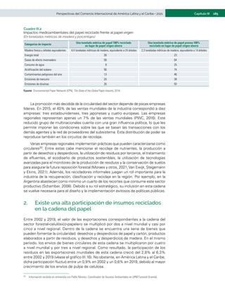 185
Capítulo III
Perspectivas del Comercio Internacional de América Latina y el Caribe • 2021
Cuadro III.2
Impactos medioambientales del papel reciclado frente al papel virgen
(En toneladas métricas de madera y porcentajes)
Categorías de impacto
Una tonelada métrica de papel 100% reciclado
en lugar de papel virgen ahorra
Una tonelada métrica de papel prensa 100%
reciclado en lugar de papel virgen ahorra
Madera fresca y árboles equivalentes 4,4 toneladas métricas de madera, equivalente a 24 árboles 2,3 toneladas métricas de madera, equivalente a 14 árboles
Energía total 39 23
Gases de efecto invernadero 58 64
Consumo de agua 9 25
Acidificación del océano 56 74
Contaminantes peligrosos del aire 13 46
Emisiones de mercurio 20 38
Emisiones de dioxinas 26 93
Fuente:	Environmental Paper Network (EPN), The State of the Global Paper Industry, 2018.
La promoción más decidida de la circularidad del sector depende de pocas empresas
líderes. En 2015, el 40% de las ventas mundiales de la industria correspondió a diez
empresas: tres estadounidenses, tres japonesas y cuatro europeas. Las empresas
regionales representan apenas un 7% de las ventas mundiales (PWC, 2016). Este
reducido grupo de multinacionales cuenta con una gran influencia política, lo que les
permite imponer las condiciones sobre las que se basan las transacciones con los
demás agentes y la red de proveedores del subsistema. Esta distribución de poder se
reproduce también en los circuitos de reciclaje.
Varias empresas regionales implementan prácticas que pueden caracterizarse como
circulares20. Entre estas cabe mencionar el reciclaje de nutrientes, la producción a
partir de desechos y desperdicios, la utilización de residuos por terceros, el tratamiento
de efluentes, el ecodiseño de productos sostenibles, la utilización de tecnologías
avanzadas para el monitoreo de la producción de residuos y la conservación de suelos
para asegurar la futura reposición forestal (Moraes y otros, 2021;Van Ewijk, Stegemann
y Ekins, 2021). Además, los recicladores informales juegan un rol importante para la
industria de la recuperación, clasificación y reciclaje en la región. Por ejemplo, en la
Argentina abastecen como mínimo un cuarto de los recortes que consume este sector
productivo (Schamber, 2008). Debido a su rol estratégico, su inclusión en esta cadena
se vuelve necesaria para el diseño y la implementación exitosos de políticas públicas.
2.	 Existe una alta participación de insumos reciclados
en la cadena del papel
Entre 2002 y 2019, el valor de las exportaciones correspondientes a la cadena del
sector forestal-celulósico-papelero se multiplicó por dos a nivel mundial y casi por
cinco a nivel regional. Dentro de la cadena se encuentra una serie de bienes que
pueden fomentar la circularidad: desechos y desperdicios de papel y cartón, productos
elaborados a partir de residuos, y desechos y desperdicios de madera. En el mismo
período, los envíos de bienes circulares de esta cadena se multiplicaron por cuatro
a nivel mundial y por tres a nivel regional. Como resultado, la participación de los
residuos en las exportaciones mundiales de esta cadena creció del 2,8% al 6,3%
entre 2002 y 2019 (véase el gráfico III.16). No obstante, en América Latina y el Caribe,
dicha participación fluctuó entre un 0,9% en 2002 y un 0,6% en 2019, debido al mayor
crecimiento de los envíos de pulpa de celulosa.
20	 Información recibida en entrevista con Pablo Montes, Coordinador de Asuntos Ambientales en UPM Forestal Oriental.
 