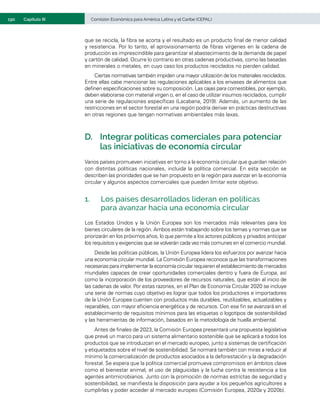 190	 Comisión Económica para América Latina y el Caribe (CEPAL)
Capítulo III
que se recicla, la fibra se acorta y el resultado es un producto final de menor calidad
y resistencia. Por lo tanto, el aprovisionamiento de fibras vírgenes en la cadena de
producción es imprescindible para garantizar el abastecimiento de la demanda de papel
y cartón de calidad. Ocurre lo contrario en otras cadenas productivas, como las basadas
en minerales o metales, en cuyo caso los productos reciclados no pierden calidad.
Ciertas normativas también impiden una mayor utilización de los materiales reciclados.
Entre ellas cabe mencionar las regulaciones aplicables a los envases de alimentos que
definen especificaciones sobre su composición. Las cajas para comestibles, por ejemplo,
deben elaborarse con material virgen o, en el caso de utilizar insumos reciclados, cumplir
una serie de regulaciones específicas (Lacabana, 2019). Además, un aumento de las
restricciones en el sector forestal en una región podría derivar en prácticas destructivas
en otras regiones que tengan normativas ambientales más laxas. 
D.	 Integrar políticas comerciales para potenciar
las iniciativas de economía circular
Varios países promueven iniciativas en torno a la economía circular que guardan relación
con distintas políticas nacionales, incluida la política comercial. En esta sección se
describen las prioridades que se han propuesto en la región para avanzar en la economía
circular y algunos aspectos comerciales que pueden limitar este objetivo.
1.	 Los países desarrollados lideran en políticas
para avanzar hacia una economía circular
Los Estados Unidos y la Unión Europea son los mercados más relevantes para los
bienes circulares de la región. Ambos están trabajando sobre los temas y normas que se
priorizarán en los próximos años, lo que permite a los actores públicos y privados anticipar
los requisitos y exigencias que se volverán cada vez más comunes en el comercio mundial.
Desde las políticas públicas, la Unión Europea lidera los esfuerzos por avanzar hacia
una economía circular mundial. La Comisión Europea reconoce que las transformaciones
necesarias para implementar la economía circular requieren el establecimiento de mercados
mundiales capaces de crear oportunidades comerciales dentro y fuera de Europa, así
como la incorporación de los proveedores de recursos naturales, que están al inicio de
las cadenas de valor. Por estas razones, en el Plan de Economía Circular 2020 se incluye
una serie de normas cuyo objetivo es lograr que todos los productores e importadores
de la Unión Europea cuenten con productos más durables, reutilizables, actualizables y
reparables, con mayor eficiencia energética y de recursos. Con ese fin se avanzará en el
establecimiento de requisitos mínimos para las etiquetas o logotipos de sostenibilidad
y las herramientas de información, basados en la metodología de huella ambiental.
Antes de finales de 2023, la Comisión Europea presentará una propuesta legislativa
que prevé un marco para un sistema alimentario sostenible que se aplicará a todos los
productos que se introduzcan en el mercado europeo, junto a sistemas de certificación
y etiquetados sobre el nivel de sostenibilidad. Se normará también con miras a reducir al
mínimo la comercialización de productos asociados a la deforestación y la degradación
forestal. Se espera que la política comercial promueva compromisos en ámbitos clave
como el bienestar animal, el uso de plaguicidas y la lucha contra la resistencia a los
agentes antimicrobianos. Junto con la promoción de normas estrictas de seguridad y
sostenibilidad, se manifiesta la disposición para ayudar a los pequeños agricultores a
cumplirlas y poder acceder al mercado europeo (Comisión Europea, 2020a y 2020b).
 