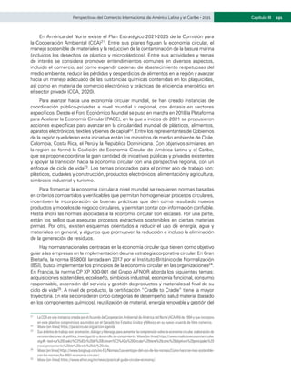 191
Capítulo III
Perspectivas del Comercio Internacional de América Latina y el Caribe • 2021
En América del Norte existe el Plan Estratégico 2021-2025 de la Comisión para
la Cooperación Ambiental (CCA)21. Entre sus pilares figuran la economía circular, el
manejo sostenible de materiales y la reducción de la contaminación de la basura marina
(incluidos los desechos de plástico y microplásticos). Entre sus actividades y temas
de interés se considera promover entendimientos comunes en diversos aspectos,
incluido el comercio, así como expandir cadenas de abastecimiento respetuosas del
medio ambiente, reducir las pérdidas y desperdicios de alimentos en la región y avanzar
hacia un manejo adecuado de las sustancias químicas contenidas en los plaguicidas,
así como en materia de comercio electrónico y prácticas de eficiencia energética en
el sector privado (CCA, 2020).
Para avanzar hacia una economía circular mundial, se han creado instancias de
coordinación público-privadas a nivel mundial y regional, con énfasis en sectores
específicos. Desde el Foro Económico Mundial se puso en marcha en 2018 la Plataforma
para Acelerar la Economía Circular (PACE), en la que a inicios de 2021 se propusieron
acciones específicas para avanzar en la circularidad mundial de plásticos, alimentos,
aparatos electrónicos, textiles y bienes de capital22. Entre los representantes de Gobiernos
de la región que lideran esta iniciativa están los ministros de medio ambiente de Chile,
Colombia, Costa Rica, el Perú y la República Dominicana. Con objetivos similares, en
la región se formó la Coalición de Economía Circular de América Latina y el Caribe,
que se propone coordinar la gran cantidad de iniciativas públicas y privadas existentes
y apoyar la transición hacia la economía circular con una perspectiva regional, con un
enfoque de ciclo de vida23. Los temas priorizados para el primer año de trabajo son:
plásticos, ciudades y construcción, productos electrónicos, alimentación y agricultura,
simbiosis industrial y turismo.
Para fomentar la economía circular a nivel mundial se requieren normas basadas
en criterios compartidos y verificables que permitan homogeneizar procesos circulares,
incentiven la incorporación de buenas prácticas que den como resultado nuevos
productos y modelos de negocio circulares, y permitan contar con información confiable.
Hasta ahora las normas asociadas a la economía circular son escasas. Por una parte,
están los sellos que aseguran procesos extractivos sostenibles en ciertas materias
primas. Por otra, existen esquemas orientados a reducir el uso de energía, agua y
materiales en general, y algunos que promueven la reducción e incluso la eliminación
de la generación de residuos.
Hay normas nacionales centradas en la economía circular que tienen como objetivo
guiar a las empresas en la implementación de una estrategia corporativa circular. En Gran
Bretaña, la norma BS8001 lanzada en 2017 por el Instituto Británico de Normalización
(BSI), busca implementar los principios de la economía circular en las organizaciones24.
En Francia, la norma CP XP X30-901 del Grupo AFNOR aborda los siguientes temas:
adquisiciones sostenibles, ecodiseño, simbiosis industrial, economía funcional, consumo
responsable, extensión del servicio y gestión de productos y materiales al final de su
ciclo de vida25. A nivel de producto, la certificación “Cradle to Cradle” tiene la mayor
trayectoria. En ella se consideran cinco categorías de desempeño: salud material (basado
en los componentes químicos), reutilización de material, energía renovable y gestión del
21	 La CCA es una instancia creada por el Acuerdo de Cooperación Ambiental de América del Norte (ACAAN) de 1994 y que incorpora
en este plan los compromisos asumidos por el Canadá, los Estados Unidos y México en su nuevo acuerdo de libre comercio.
22	 Véase [en línea] https://pacecircular.org/action-agenda.
23	 Susámbitosdetrabajoson:promoción,diálogoyliderazgoparaaumentarlacomprensiónsobrelaeconomíacircular,elaboración de
recomendaciones de política, investigación y desarrollo de conocimiento. Véase [en línea] https://www.coalicioneconomiacircular.
org/#:~:text=La%20Coalici%C3%B3n%20de%20Econom%C3%ADa%20Circular%20tiene%20como%20objetivos%20principales%20
crear,pensamiento%20de%20ciclo%20de%20vida.
24	 Véase [en línea] https://www.bsigroup.com/es-ES/Normas/Las-ventajas-del-uso-de-las-normas/Como-hacerse-mas-sostenible-
con-las-normas/bs-8001-economia-circular/.
25	 Véase [en línea] https://www.afnor.org/en/news/practical-guide-circular-economy/.
 