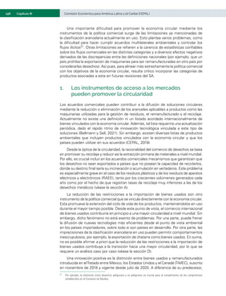 198	 Comisión Económica para América Latina y el Caribe (CEPAL)
Capítulo III
Una importante dificultad para promover la economía circular mediante los
instrumentos de la política comercial surge de las limitaciones ya mencionadas de
la clasificación arancelaria actualmente en uso. Esto plantea varios problemas, como
la dificultad para hacer cumplir acuerdos multilaterales ambientales y controlar los
flujos ilícitos31. Otras limitaciones se refieren a la carencia de estadísticas confiables
sobre los flujos comerciales en las distintas categorías y a diversos efectos negativos
derivados de las discrepancias entre las definiciones nacionales (por ejemplo, que un
país prohíba la exportación de maquinarias para ser remanufacturadas en otro país por
considerarlas desechos). Así pues, para alinear más estrechamente la política comercial
con los objetivos de la economía circular, resulta crítico incorporar las categorías de
productos asociadas a esta en futuras revisiones del SA.
1.	 Los instrumentos de acceso a los mercados
pueden promover la circularidad
Los acuerdos comerciales pueden contribuir a la difusión de soluciones circulares
mediante la reducción o eliminación de los aranceles aplicables a productos como las
maquinarias utilizadas para la gestión de residuos, el remanufacturado y el reciclaje.
Actualmente no existe una definición ni un listado acordado internacionalmente de
bienes vinculados con la economía circular. Además, tal lista requeriría una actualización
periódica, dado el rápido ritmo de innovación tecnológica vinculada a este tipo de
soluciones (Bellmann y Sell, 2021). Sin embargo, existen diversas listas de productos
ambientales que incluyen productos vinculados con la economía circular y que los
países pueden utilizar en sus acuerdos (CEPAL, 2019).
Desde la óptica de la circularidad, la racionalidad del comercio de desechos se basa
en promover su reciclaje y reducir así la extracción primaria de materiales a nivel mundial.
Por ello, es crucial incluir en los acuerdos comerciales mecanismos que garanticen que
los desechos no sean exportados a países que no posean la capacidad de reciclarlos,
donde su destino final sería su incineración o acumulación en vertederos. Este problema
es especialmente grave en el caso de los residuos plásticos y de los residuos de aparatos
eléctricos y electrónicos (RAEE), tanto por los crecientes volúmenes generados cada
año como por el hecho de que registran tasas de reciclaje muy inferiores a las de los
desechos metálicos (véase la sección A).
La reducción de las restricciones a la importación de bienes usados son otro
instrumento de la política comercial que se vincula directamente con la economía circular.
Esta promueve la extensión del ciclo de vida de los productos, manteniéndolos en uso
durante el mayor tiempo posible. Desde este punto de vista, el comercio internacional
de bienes usados contribuiría en principio a una mayor circularidad a nivel mundial. Sin
embargo, dicho fenómeno no está exento de problemas. Por una parte, puede frenar
la difusión de nuevas tecnologías más eficientes desde el punto de vista ambiental
en los países importadores, sobre todo si son países en desarrollo. Por otra parte, las
imprecisiones de la clasificación arancelaria en uso pueden permitir comportamientos
inescrupulosos, por ejemplo, la exportación de chatarra como bienes usados. En suma,
no es posible afirmar a priori que la reducción de las restricciones a la importación de
bienes usados contribuya a la transición hacia una mayor circularidad, por lo que se
requiere un análisis caso por caso (véase la sección D).
Una innovación positiva es la distinción entre bienes usados y remanufacturados
introducida en elTratado entre México, los Estados Unidos y el Canadá (T-MEC), suscrito
en noviembre de 2018 y vigente desde julio de 2020. A diferencia de su predecesor,
31	 Por ejemplo, la distinción entre desechos peligrosos y no peligrosos es crucial para el cumplimiento de los compromisos
establecidos en el Convenio de Basilea.
 