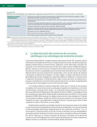 200	 Comisión Económica para América Latina y el Caribe (CEPAL)
Capítulo III
Cuadro III.8
Ejemplos de modalidades de cooperación regulatoria para promover la circularidad en los acuerdos comerciales
Cooperación en materia
de procedimientos
Compromiso de las partes de informarse mutuamente sobre la elaboración de nuevos instrumentos regulatorios, incluida
la posibilidad de formular comentarios, previo a su entrada en vigor
Compromiso de cada parte de promover la coordinación entre sus distintos organismos regulatorios para evitar duplicaciones
e inconsistencias
Compromiso de las partes de efectuar evaluaciones ex ante y ex post de los nuevos instrumentos regulatorios para determinar
si existen formas de alcanzar el mismo objetivo que representen menores barreras al comercio
Cooperación sustantiva Programas de capacitación y asistencia técnica, seminarios, diálogos sectoriales.
Compromiso de las partes de utilizar normas internacionales (en caso de existir) para el diseño de sus propios instrumentos
regulatorios, a menos que dichas normas sean inadecuadas para alcanzar los objetivos perseguidos por el paísa
Armonización de normas y reglamentos técnicos
Reconocimiento mutuo de normas y reglamentos técnicos
Reconocimiento mutuo de procedimientos de evaluación de la conformidadb
Fuente:	Comisión Económica para América Latina y el Caribe (CEPAL), sobre la base de C. Bellmann y M. Sell, Options to Incorporate Circular Economy Provisions in Regional
Trade Agreements, Instituto Internacional para el Desarrollo Sostenible (IISD), 2021 y C. Bellmann y C. Van der Ven, “Greening regional trade agreements on non-tariff
measures through technical barriers to trade and regulatory co-operation”, OECD Trade and Environment Working Papers, N° 2020/04, París, OECD Publishing, 2020.
a	En el marco de la Organización Internacional de Normalización (ISO), se trabaja desde 2019 en la elaboración de diversas normas sobre la economía circular. Véase
[en línea] https://www.iso.org/committee/7203984.html.
b	Mediante este tipo de acuerdos, cada parte mantiene sus propias normas y reglamentos técnicos, pero permite que determinadas instituciones de la otra parte (en este
caso, del país exportador) certifiquen que el producto en cuestión los cumple.
3.	 La liberalización del comercio de servicios
contribuye a las estrategias de economía circular
Los servicios desempeñan un papel central en la economía circular. Por una parte, esta es
intensiva en actividades de servicios a lo largo de todo el ciclo de vida de los productos,
desde su diseño hasta su mantenimiento, reparación, remanufacturado y reciclaje. Por
otra parte, en el marco de la economía circular han surgido nuevos modelos de negocio
del tipo “producto como servicio”
. El espectro de los servicios que son relevantes para
la economía circular y susceptibles de comerciarse internacionalmente es muy amplio.
Además de los servicios propiamente ambientales, como los de manejo de residuos
o evaluación ambiental de proyectos, también juegan un papel importante servicios
generales como los de investigación y desarrollo, diseño e instalación y mantenimiento
y reparación de equipos. Constantemente surgen nuevos servicios, al tratarse de un
proceso impulsado por la creciente demanda de soluciones circulares, la digitalización
y los avances en tecnologías como la Internet de las cosas.
La limitada evidencia empírica disponible indica que el comercio de servicios
vinculados con la economía circular se produce principalmente mediante su suministro
transfronterizo, conocido como modo 1 en el Acuerdo General sobre el Comercio de
Servicios (AGCS) de la Organización Mundial del Comercio (OMC), y el establecimiento
de una presencia comercial en el país donde se presta el servicio (modo 3). Una encuesta
aplicada en 2020 a 96 empresas vinculadas a la economía circular, basadas en Finlandia
y otros países europeos, reveló que el 55% de las que exportan sus servicios lo hace
mediante el modo 1 (principalmente mediante Internet), mientras que el 45% lo hace
mediante el modo 3 (Tamminen y otros, 2020).
El aporte de los acuerdos comerciales a la economía circular será mayor en la medida
en que no se limite a la liberalización de los servicios ambientales, sino que se extienda
a otras actividades pertinentes, especialmente en los modos de suministro 1 y 3. La
armonización o reconocimiento mutuo de normas en ámbitos como la reparabilidad y
el reciclaje también facilitará el comercio de servicios vinculados a dichas actividades.
Por último, dado que un número creciente de servicios vinculados con la economía
circular se suministra digitalmente, la eliminación de obstáculos al comercio electrónico
debería contribuir a la difusión internacional de dichas soluciones.
 