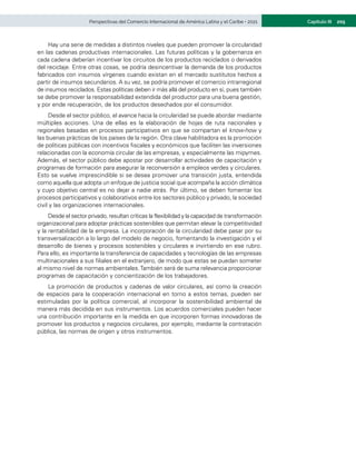 205
Capítulo III
Perspectivas del Comercio Internacional de América Latina y el Caribe • 2021
Hay una serie de medidas a distintos niveles que pueden promover la circularidad
en las cadenas productivas internacionales. Las futuras políticas y la gobernanza en
cada cadena deberían incentivar los circuitos de los productos reciclados o derivados
del reciclaje. Entre otras cosas, se podría desincentivar la demanda de los productos
fabricados con insumos vírgenes cuando existan en el mercado sustitutos hechos a
partir de insumos secundarios. A su vez, se podría promover el comercio intrarregional
de insumos reciclados. Estas políticas deben ir más allá del producto en sí, pues también
se debe promover la responsabilidad extendida del productor para una buena gestión,
y por ende recuperación, de los productos desechados por el consumidor.
Desde el sector público, el avance hacia la circularidad se puede abordar mediante
múltiples acciones. Una de ellas es la elaboración de hojas de ruta nacionales y
regionales basadas en procesos participativos en que se compartan el know-how y
las buenas prácticas de los países de la región. Otra clave habilitadora es la promoción
de políticas públicas con incentivos fiscales y económicos que faciliten las inversiones
relacionadas con la economía circular de las empresas, y especialmente las mipymes.
Además, el sector público debe apostar por desarrollar actividades de capacitación y
programas de formación para asegurar la reconversión a empleos verdes y circulares.
Esto se vuelve imprescindible si se desea promover una transición justa, entendida
como aquella que adopta un enfoque de justicia social que acompaña la acción climática
y cuyo objetivo central es no dejar a nadie atrás. Por último, se deben fomentar los
procesos participativos y colaborativos entre los sectores público y privado, la sociedad
civil y las organizaciones internacionales.
Desde el sector privado, resultan críticas la flexibilidad y la capacidad de transformación
organizacional para adoptar prácticas sostenibles que permitan elevar la competitividad
y la rentabilidad de la empresa. La incorporación de la circularidad debe pasar por su
transversalización a lo largo del modelo de negocio, fomentando la investigación y el
desarrollo de bienes y procesos sostenibles y circulares e invirtiendo en ese rubro.
Para ello, es importante la transferencia de capacidades y tecnologías de las empresas
multinacionales a sus filiales en el extranjero, de modo que estas se puedan someter
al mismo nivel de normas ambientales.También será de suma relevancia proporcionar
programas de capacitación y concientización de los trabajadores.
La promoción de productos y cadenas de valor circulares, así como la creación
de espacios para la cooperación internacional en torno a estos temas, pueden ser
estimuladas por la política comercial, al incorporar la sostenibilidad ambiental de
manera más decidida en sus instrumentos. Los acuerdos comerciales pueden hacer
una contribución importante en la medida en que incorporen formas innovadoras de
promover los productos y negocios circulares, por ejemplo, mediante la contratación
pública, las normas de origen y otros instrumentos.
 