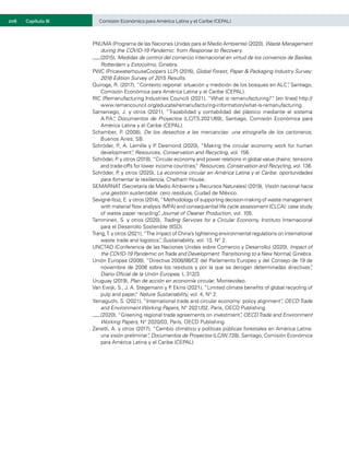 208	 Comisión Económica para América Latina y el Caribe (CEPAL)
Capítulo III
PNUMA (Programa de las Naciones Unidas para el Medio Ambiente) (2020), Waste Management
during the COVID-19 Pandemic: from Response to Recovery.
(2015), Medidas de control del comercio internacional en virtud de los convenios de Basilea,
Rotterdam y Estocolmo, Ginebra.
PWC (PricewaterhouseCoopers LLP) (2016), Global Forest, Paper & Packaging Industry Survey:
2016 Edition Survey of 2015 Results.
Quiroga, R. (2017), “Contexto regional: situación y medición de los bosques en ALC”
, Santiago,
Comisión Económica para América Latina y el Caribe (CEPAL).
RIC (Remanufacturing Industries Council) (2021), “What is remanufacturing?” [en línea] http://
www.remancouncil.org/educate/remanufacturing-information/what-is-remanufacturing.
Samaniego, J. y otros (2021), “Trazabilidad y contabilidad del plástico mediante el sistema
A.P
.A.
”
, Documentos de Proyectos (LC/TS.2021/69), Santiago, Comisión Económica para
América Latina y el Caribe (CEPAL).
Schamber, P
. (2008), De los desechos a las mercancías: una etnografía de los cartoneros,
Buenos Aires, SB.
Schröder, P
., A. Lemille y P
. Desmond (2020), “Making the circular economy work for human
development”
, Resources, Conservation and Recycling, vol. 156.
Schröder, P
. y otros (2018), “Circular economy and power relations in global value chains: tensions
and trade-offs for lower income countries,
” Resources, Conservation and Recycling, vol. 136.
Schröder, P
. y otros (2020), La economía circular en América Latina y el Caribe: oportunidades
para fomentar la resiliencia, Chatham House.
SEMARNAT (Secretaría de Medio Ambiente y Recursos Naturales) (2019), Visión nacional hacia
una gestión sustentable: cero residuos, Ciudad de México.
Sevigné-Itoiz, E. y otros (2014),“Methodology of supporting decision-making of waste management
with material flow analysis (MFA) and consequential life cycle assessment (CLCA): case study
of waste paper recycling”
, Journal of Cleaner Production, vol. 105.
Tamminen, S. y otros (2020), Trading Services for a Circular Economy, Instituto Internacional
para el Desarrollo Sostenible (IISD).
Trang,T. y otros (2021),“The impact of China’s tightening environmental regulations on international
waste trade and logistics”
, Sustainability, vol. 13, N° 2.
UNCTAD (Conferencia de las Naciones Unidas sobre Comercio y Desarrollo) (2020), Impact of
the COVID-19 Pandemic onTrade and Development:Transitioning to a New Normal, Ginebra.
Unión Europea (2008), “Directiva 2008/98/CE del Parlamento Europeo y del Consejo de 19 de
noviembre de 2008 sobre los residuos y por la que se derogan determinadas directivas”
,
Diario Oficial de la Unión Europea, L 312/3.
Uruguay (2019), Plan de acción en economía circular, Montevideo.
Van Ewijk, S., J. A. Stegemann y P
. Ekins (2021), “Limited climate benefits of global recycling of
pulp and paper,
” Nature Sustainability, vol. 4, N° 2.
Yamaguchi, S. (2021), “International trade and circular economy: policy alignment”
, OECDTrade
and Environment Working Papers, N° 2021/02, París, OECD Publishing.
(2020), “Greening regional trade agreements on investment”
, OECDTrade and Environment
Working Papers, N° 2020/03, París, OECD Publishing.
Zanetti, A. y otros (2017), “Cambio climático y políticas públicas forestales en América Latina:
una visión preliminar”
, Documentos de Proyectos (LC/W.728), Santiago, Comisión Económica
para América Latina y el Caribe (CEPAL).
 