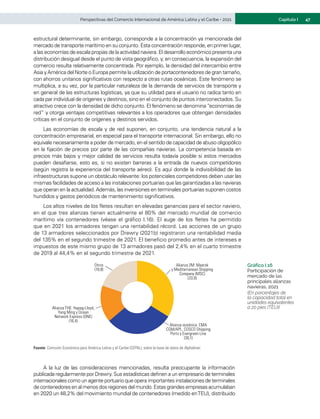 47
Capítulo I
Perspectivas del Comercio Internacional de América Latina y el Caribe • 2021
estructural determinante, sin embargo, corresponde a la concentración ya mencionada del
mercado de transporte marítimo en su conjunto. Esta concentración responde, en primer lugar,
a las economías de escala propias de la actividad naviera. El desarrollo económico presenta una
distribución desigual desde el punto de vista geográfico, y, en consecuencia, la expansión del
comercio resulta relativamente concentrada. Por ejemplo, la densidad del intercambio entre
Asia yAmérica del Norte o Europa permite la utilización de portacontenedores de gran tamaño,
con ahorros unitarios significativos con respecto a otras rutas oceánicas. Este fenómeno se
multiplica, a su vez, por la particular naturaleza de la demanda de servicios de transporte y
en general de las estructuras logísticas, ya que su utilidad para el usuario no radica tanto en
cada par individual de orígenes y destinos, sino en el conjunto de puntos interconectados. Su
atractivo crece con la densidad de dicho conjunto. El fenómeno se denomina “economías de
red” y otorga ventajas competitivas relevantes a los operadores que obtengan densidades
críticas en el conjunto de orígenes y destinos servidos.
Las economías de escala y de red suponen, en conjunto, una tendencia natural a la
concentración empresarial, en especial para el transporte internacional. Sin embargo, ello no
equivale necesariamente a poder de mercado, en el sentido de capacidad de abuso oligopólico
en la fijación de precios por parte de las compañías navieras. La competencia basada en
precios más bajos y mejor calidad de servicios resulta todavía posible si estos mercados
pueden desafiarse, esto es, si no existen barreras a la entrada de nuevos competidores
(según registra la experiencia del transporte aéreo). Es aquí donde la indivisibilidad de las
infraestructuras supone un obstáculo relevante: los potenciales competidores deben usar las
mismas facilidades de acceso a las instalaciones portuarias que las garantizadas a las navieras
que operan en la actualidad.Además, las inversiones en terminales portuarias suponen costos
hundidos y gastos periódicos de mantenimiento significativos.
Los altos niveles de los fletes resultan en elevadas ganancias para el sector naviero,
en el que tres alianzas tienen actualmente el 80% del mercado mundial de comercio
marítimo vía contenedores (véase el gráfico I.16). El auge de los fletes ha permitido
que en 2021 los armadores tengan una rentabilidad récord. Las acciones de un grupo
de 13 armadores seleccionados por Drewry (2021b) registraron una rentabilidad media
del 135% en el segundo trimestre de 2021. El beneficio promedio antes de intereses e
impuestos de este mismo grupo de 13 armadores pasó del 2,4% en el cuarto trimestre
de 2019 al 44,4% en el segundo trimestre de 2021.
Gráfico I.16
Participación de
mercado de las
principales alianzas
navieras, 2021
(En porcentajes de
la capacidad total en
unidades equivalentes
a 20 pies (TEU))
Alianza THE: Hapag-Lloyd,
Yang Ming y Ocean
Network Express (ONE)
(16,4)
Alianza oceánica: CMA
CGM/APL, COSCO Shipping
Ports y Evergreen Line
(30,1)
Alianza 2M: Maersk
y Mediterranean Shipping
Company (MSC)
(33,8)
Otros
(19,8)
Fuente: Comisión Económica para América Latina y el Caribe (CEPAL), sobre la base de datos de Alphaliner.
A la luz de las consideraciones mencionadas, resulta preocupante la información
publicada regularmente por Drewry. Sus estadísticas definen a un empresario de terminales
internacionales como un agente portuario que opera importantes instalaciones de terminales
de contenedores en al menos dos regiones del mundo. Estas grandes empresas acumulaban
en 2020 un 48,2% del movimiento mundial de contenedores (medido enTEU), distribuido
 