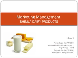 Marketing Management
 SHIMLA DAIRY PRODUCTS



                                         Group 11


                       Pranav Gopal Jha (FT 12238)
                Harshavardhan Chinchore (FT 12279)
                              Rajiv Garg (FT 12245
                       Siddharth Sureka (FT 12258)
                     Smruti Rekha Padhy (FT 12261)
 