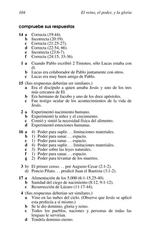 El reino, el poder, y la gloria
104
compruebe sus respuestas
14 a Correcta (19:44).
b Incorrecta (20:19).
c Correcta (21:25-27).
d Correcta (22:54, 66).
e Incorrecta (23:6-7).
f Correcta (24:15, 33-36).
1 a Cuando Pablo escribió 2 Timoteo, sólo Lucas estaba con
él.
b Lucas era colaborador de Pablo juntamente con otros.
c Lucas era muy buen amigo de Pablo.
15 (Sus respuestas deberían ser similares.)
a Era el discípulo a quien amaba Jesús y uno de los tres
más cercanos de El.
b Era hermano de Jacobo y uno de los doce apóstoles.
c Fue testigo ocular de los acontecimientos de la vida de
Jesús.
2 a Experimentó nacimiento humano.
b Experimentó la niñez y el crecimiento.
c Comió y sintió la necesidad física del alimento.
d Experimentó emociones humanas.
16 a 4) Poder para suplir. . . limitaciones materiales.
b 1) Poder para sanar. . . espacio.
c 1) Poder para sanar. . . espacio.
d 4) Poder para suplir. . . limitaciones materiales.
e 3) Poder sobre las leyes naturales.
f 1) Poder para sanar. . . espacio.
g 2) Poder para levantar de los muertos.
3 b) El primer censo. . . por Augusto Cesar (2:1-2).
d) Poncio Pilato. . . predicó Juan el Bautista (3:1-2).
17 a Alimentación de los 5.000 (6:1-15,25-40).
b Sanidad del ciego de nacimiento (8:12, 9:1-12).
c Resurrección de Lázaro (11:17-44).
4 (Sus respuestas deberían ser similares.)
a Vino en las nubes del cielo. (Observe que Jesús se aplicó
esta profecía a sí mismo.)
b Se le dio dominio, gloria y reino.
c Todos los pueblos, naciones y personas de todas las
lenguas le servirían.
d Tendría dominio eterno.
 