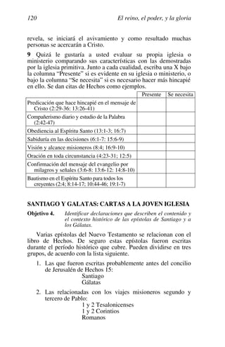 El reino, el poder, y la gloria
120
revela, se iniciará el avivamiento y como resultado muchas
personas se acercarán a Cristo.
9 Quizá le gustaría a usted evaluar su propia iglesia o
ministerio comparando sus características con las demostradas
por la iglesia primitiva. Junto a cada cualidad, escriba una X bajo
la columna “Presente” si es evidente en su iglesia o ministerio, o
bajo la columna “Se necesita” si es necesario hacer más hincapié
en ello. Se dan citas de Hechos como ejemplos.
Presente Se necesita
Predicación que hace hincapié en el mensaje de
Cristo (2:29-36: 13:26-41)
Compañerismo diario y estudio de la Palabra
(2:42-47)
Obediencia al Espíritu Santo (13:1-3; 16:7)
Sabiduría en las decisiones (6:1-7: 15:6-9)
Visión y alcance misioneros (8:4; 16:9-10)
Oración en toda circunstancia (4:23-31; 12:5)
Confirmación del mensaje del evangelio por
milagros y señales (3:6-8: 13:6-12: 14:8-10)
Bautismo en el Espíritu Santo para todos los
creyentes (2:4; 8:14-17; 10:44-46; 19:1-7)
SANTIAGO Y GALATAS: CARTAS A LA JOVEN IGLESIA
Objetivo 4. Identificar declaraciones que describen el contenido y
el contexto histórico de las epístolas de Santiago y a
los Gálatas.
Varias epístolas del Nuevo Testamento se relacionan con el
libro de Hechos. De seguro estas epístolas fueron escritas
durante el período histórico que cubre. Pueden dividirse en tres
grupos, de acuerdo con la lista siguiente.
1. Las que fueron escritas probablemente antes del concilio
de Jerusalén de Hechos 15:
Santiago
Gálatas
2. Las relacionadas con los viajes misioneros segundo y
tercero de Pablo:
1 y 2 Tesalonicenses
1 y 2 Corintios
Romanos
 