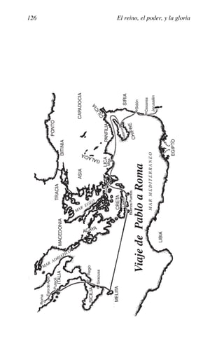 El reino, el poder, y la gloria
126
ITALIA
SICILIA
MELITA
MACEDONIA
TRACIA
BITINIA
PONTO
ASIA
CAPADOCIA
PANFILIA
C
I
L
I
C
I
A
SIRIA
C
H
I
P
R
E
CRETA
ACAYA
LICA
G
A
L
A
C
I
A
LIBIA
EGIPTO
Viaje
de
Pablo
a
Roma
M
A
R
M
E
D
I
T
E
R
R
A
N
E
O
Siracusa
Regio
Puteoli
Foro
de
Apio
Roma
Buenos
Puertos
Lasea
Gnido
Mira
S
a
la
m
in
a
Sidón
Cesarea
Jerusalén
MAR
ADRIATICO
MAR
EGEO
 