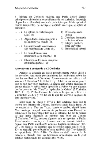 La iglesia se extiende 141
4 Primera de Corintios muestra que Pablo aplicó ciertos
principios espirituales a los problemas de los corintios. Empareje
el problema (derecha) con cada principio que Pablo aplicó al
mismo (izquierda). Se incluye el capítulo en el que se aplica el
principio.
. . . . a La iglesia es edificada por
Dios. (3)
. . . . b Algún día los santos juzgarán a
los ángeles y al mundo (6).
. . . . c Los cuerpos de los creyentes
son miembros de Cristo (6).
. . . . d La Santa Cena es una
declaración de su muerte. (11)
. . . . e El cuerpo de Cristo se compone
de muchas partes. (12)
1) Divisiones en la
iglesia
2) Conducta impropia
en la Santa Cena
3) Litigios públicos
entre creyentes
4) Inmoralidad sexual
Antecedente y contenido de 2 Corintios
Durante su estancia en Efeso probablemente Pablo visitó a
los corintios para tratar personalmente los problemas sobre los
que les escribió en 1 Corintios. Aparentemente se refiere a tal
visita en 2 Corintios 2:1; 12:14, 21; y 13:1-2. Si los visitó, parece
que no fue muy bien recibido. La iglesia aún estaba dividida en
grupos rivales y había fuerte oposición a Pablo, ya que algunos
decían que eran “de Cristo” y “apóstoles de Cristo” (2 Corintios
10:7; 11:13). Probablemente la carta a la que se refiere en
2 Corintios 2:34, 9 y 7:8-12 sea la que les escribió después de
esta segunda visita.
Pablo salió de Efeso y envió a Tito adelante para que le
trajera otro informe de Corinto. Entonces siguió hasta Troas. Al
no encontrar a Tito en Troas, como esperaba, siguió hasta
Macedonia, preocupado sumamente por los corintios. Durante su
estancia en ese lugar llegó Tito con su informe. Le dio la noticia
de que había ocurrido un cambio para bien en Corinto
(2 Corintios 7:6-16), aunque algunos aún se oponían a Pablo.
Estas noticias constituyen el antecedente o contexto histórico
bajo el cual Pablo escribió 2 Corintios. Explicó su situación (1:3-
2:4), les pidió a los corintios que se reconciliaran con él (6:11-
13), se regocijó por el buen informe recibido (7:6-7) y defendió
su apostolado (10:1-13:10). También escribió acerca de la
colecta u ofrenda para los hermanos necesitados, en la cual
estaban participando los corintios (8:1-9:15).
 