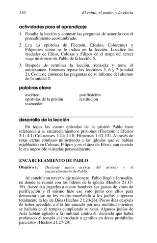 El reino, el poder, y la gloria
156
actividades para el aprendizaje
1. Estudie la lección y conteste las preguntas de acuerdo con el
procedimiento acostumbrado.
2. Lea las epístolas de Filemón, Efesios, Colosenses y
Filipenses como se le indica en la lección. Localice las
ciudades de Efeso, Colosas y Filipos en el mapa del tercer
viaje misionero de Pablo de la lección 5.
3. Después de terminar la lección, repásela y tome el
autoexamen. Entonces repase las lecciones 5, 6 y 7 (unidad
2). Conteste entonces las preguntas de su informe del alumno
de la unidad 2.
palabras clave
ascético purificación
epístolas de la prisión restitución
interceder
desarrollo de la lección
En todas las cuatro epístolas de la prisión Pablo hace
referencia a su encarcelamiento o prisiones (Filemón 1; Efesios
3:1; 4:1; Colosenses 1:24; 4:10; Filipenses 1:12-13). A través de
estas cartas continuó ministrando a las iglesias que se habían
establecido en Colosas, Filipos y en el área de Efeso, aun cuando
le era imposible visitarlas personalmente.
ENCARCELAMIENTO DE PABLO
Objetivo 1. Declarar datos acerca del arresto y el
encarcelamiento de Pablo.
Al concluir su tercer viaje misionero. Pablo llegó a Jerusalén.
en donde se reunió con los líderes de la iglesia (Hechos 21:17-
19). Accedió a pagarles a cuatro hombres sus gastos de votos de
purificación y él mismo hizo ese voto junto con ellos para
demostrar que no les estaba enseñando a los judíos a ignorar
totalmente la ley de Dios (Hechos 21:20-26). Pocos días después
de haber accedido a ello fue atacado por una multitud mientras
se hallaba en el templo cumpliendo su voto. Algunos judíos de
Asia habían agitado a la multitud contra él, diciendo que había
profanado el templo al introducir a gentiles en áreas prohibidas
para éstos (Hechos 21:27-29).
 