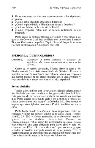 El reino, el poder, y la gloria
160
3 En su cuaderno. escriba una breve respuesta a las siguientes
preguntas.
a ¿Cómo había ofendido Onésimo a Filemón?
b ¿Cómo le pidió Pablo a Filemón que tratara a Onésimo?
e ¿Cuál era la base de la petición de Pablo?
d ¿Cómo proponía Pablo que se hiciera restitución si era
necesario?
Pablo envió su súplica personal a Filemón y sus cartas a las
iglesias de Colosas y del área de Efeso con un creyente llamado
Tíquico. Onésimo acompañó a Tíquico hasta el hogar de su amo
Filemón (Colosenses 4:7-9, Efesios 6:21-22).
EFESIOS: LA IGLESIA GLORIOSA
Objetivo 3. Identificar la forma distintiva y declarar las
enseñanzas doctrinales principales de la carta a los
Efesios.
Como ya lo hemos declarado, Tíquico llevó la carta a los
Efesios cuando fue a Asia acompañado de Onésimo. Esta carta
muestra la clase de enseñanza que Pablo les dio a los creyentes
que habían pasado de las etapas iniciales de su vida cristiana y
seguían adelante a mayor madurez en su vida espiritual.
Forma distintiva
Varios datos indican que la carta a los Efesios originalmente
fue diseñada para que circulara en las iglesias del área de Efeso.
Esta práctica de enviar cartas circulares era común en aquellos
días. Pablo dirigió su segunda carta a los Corintios a “todos los
santos que están en toda Acaya” (2 Corintios 1:1). Este versículo
implica que otras iglesias cercanas a Corinto también leerían la
carta.
Pablo había pasado tres años en Efeso, importante centro de
comercio y lugar del famoso templo de la diosa Diana (Hechos
19:8-l0, 35: 20:31). Como resultado, se establecieron muchas
iglesias en las ciudades circunvecinas. Durante su
encarcelamiento, Pablo suplió las necesidades de estas iglesias
escribiéndoles una carta adecuada para todos ellos y para los
creyentes de Efeso. Su carta demostró que no eran grupos
aislados, separados, sino parte misma de un organismo vivo, el
cuerpo universal de creyentes cuya existencia fue planificada por
Dios mismo desde antes de la fundación del mundo.
 