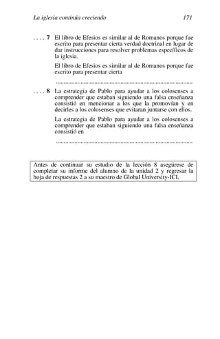 La iglesia continúa creciendo 171
. . . . 7 El libro de Efesios es similar al de Romanos porque fue
escrito para presentar cierta verdad doctrinal en lugar de
dar instrucciones para resolver problemas específicos de
la iglesia.
El libro de Efesios es similar al de Romanos porque fue
escrito para presentar cierta
.........................................................................................
. . . . 8 La estrategia de Pablo para ayudar a los colosenses a
comprender que estaban siguiendo una falsa enseñanza
consistió en mencionar a los que la promovían y en
decirles a los colosenses que evitaran juntarse con ellos.
La estrategia de Pablo para ayudar a los colosenses a
comprender que estaban siguiendo una falsa enseñanza
consistió en
.........................................................................................
Antes de continuar su estudio de la lección 8 asegúrese de
completar su informe del alumno de la unidad 2 y regresar la
hoja de respuestas 2 a su maestro de Global University-ICI.
 