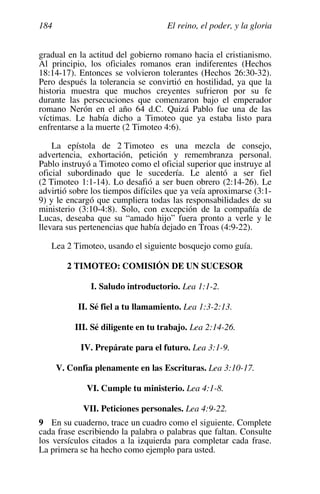 El reino, el poder, y la gloria
184
gradual en la actitud del gobierno romano hacia el cristianismo.
Al principio, los oficiales romanos eran indiferentes (Hechos
18:14-17). Entonces se volvieron tolerantes (Hechos 26:30-32).
Pero después la tolerancia se convirtió en hostilidad, ya que la
historia muestra que muchos creyentes sufrieron por su fe
durante las persecuciones que comenzaron bajo el emperador
romano Nerón en el año 64 d.C. Quizá Pablo fue una de las
víctimas. Le había dicho a Timoteo que ya estaba listo para
enfrentarse a la muerte (2 Timoteo 4:6).
La epístola de 2 Timoteo es una mezcla de consejo,
advertencia, exhortación, petición y remembranza personal.
Pablo instruyó a Timoteo como el oficial superior que instruye al
oficial subordinado que le sucedería. Le alentó a ser fiel
(2 Timoteo 1:1-14). Lo desafió a ser buen obrero (2:14-26). Le
advirtió sobre los tiempos difíciles que ya veía aproximarse (3:1-
9) y le encargó que cumpliera todas las responsabilidades de su
ministerio (3:10-4:8). Solo, con excepción de la compañía de
Lucas, deseaba que su “amado hijo” fuera pronto a verle y le
llevara sus pertenencias que había dejado en Troas (4:9-22).
Lea 2 Timoteo, usando el siguiente bosquejo como guía.
2 TIMOTEO: COMISIÓN DE UN SUCESOR
I. Saludo introductorio. Lea 1:1-2.
II. Sé fiel a tu llamamiento. Lea 1:3-2:13.
III. Sé diligente en tu trabajo. Lea 2:14-26.
IV. Prepárate para el futuro. Lea 3:1-9.
V. Confía plenamente en las Escrituras. Lea 3:10-17.
VI. Cumple tu ministerio. Lea 4:1-8.
VII. Peticiones personales. Lea 4:9-22.
9 En su cuaderno, trace un cuadro como el siguiente. Complete
cada frase escribiendo la palabra o palabras que faltan. Consulte
los versículos citados a la izquierda para completar cada frase.
La primera se ha hecho como ejemplo para usted.
 