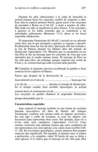 La iglesia en conflicto y anticipación 207
Durante los años subsecuentes a la caída de Jerusalén la
actitud romana hacia los creyentes cambió de sospecha a odio.
Este odio lo expresó primero Nerón, quien acusó a los creyentes
de incendiar a Roma en el 64 d.C. y mató a muchos de ellos.
Más tarde ese odio se manifestó en otras formas. A los creyentes,
a quienes se les había instruido que se sometieran a las
autoridades gobernantes (Romanos 13:1), ahora se les hacía
imposible obedecerlas.
El emperador Domiciano (81-96 d.C.) insistió en ser adorado
como dios, por lo que persiguió a quienes se negaran a hacerlo.
Posiblemente Juan fue uno de ellos. Quizá por ello fue exiliado a
la isla de Patmos durante los últimos años del reinado de
Domiciano (Apocalipsis 1:9). Mientras que se encontraba en esa
isla Dios le dio un mensaje para los creyentes de Asia que eran
oprimidos por el estado romano tirano. El mensaje de Dios no
fue sólo para ellos, sin embargo, porque contiene una visión de
Cristo y su victoria final que todo creyente debe percibir.
10 Complete el siguiente ejercicio escribiendo la palabra o frase
correcta en los espacios en blanco.
Parece que después de la destrucción de ................................
Juan ministró en el área de ...................................... hasta que fue
a la isla de................................ durante el reinado de Domiciano.
En el tiempo cuando Juan escribió Apocalipsis. la actitud
romana hacia el cristianismo era de ...............................................
Los creyentes no podían obedecer al emperador Domiciano
porque demandaba que lo .............................................................
Características especiales
Juan expresó el mensaje recibido en una forma de escritura
llamada apocalíptica (el libro de Daniel, del Antiguo
Testamento, contiene este mismo estilo en algunas secciones).
En este tipo o estilo de escritura, se usan los objetos con
frecuencia para representar otras cosas. Por ejemplo, Juan vio a
Cristo entre siete candeleros (Apocalipsis 1:12-13). Unos
cuantos versículos más adelante leemos que estos candeleros de
oro representan a las siete iglesias a las cuales Juan escribió (l:l0-
11, 20). En la escritura apocalíptica, ciertos números bien pueden
expresar otro significado. Por ejemplo, el número siete se refiere
a perfección, a lo completo, cabal. El hecho de que se dirija a
siete iglesias (1:1) indica que el mensaje no fue sólo para ellas
 