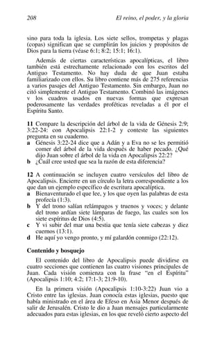 El reino, el poder, y la gloria
208
sino para toda la iglesia. Los siete sellos, trompetas y plagas
(copas) significan que se cumplirán los juicios y propósitos de
Dios para la tierra (véase 6:1; 8:2; 15:1; 16:1).
Además de ciertas características apocalípticas, el libro
también está estrechamente relacionado con los escritos del
Antiguo Testamento. No hay duda de que Juan estaba
familiarizado con ellos. Su libro contiene más de 275 referencias
a varios pasajes del Antiguo Testamento. Sin embargo, Juan no
citó simplemente el Antiguo Testamento. Combinó las imágenes
v los cuadros usados en nuevas formas que expresan
poderosamente las verdades proféticas reveladas a él por el
Espíritu Santo.
11 Compare la descripción del árbol de la vida de Génesis 2:9;
3:22-24: con Apocalipsis 22:1-2 y conteste las siguientes
pregunta en su cuaderno.
a Génesis 3:22-24 dice que a Adán y a Eva no se les permitió
comer del árbol de la vida después de haber pecado. ¿Qué
dijo Juan sobre el árbol de la vida en Apocalipsis 22:2?
b ¿Cuál cree usted que sea la razón de esta diferencia?
12 A continuación se incluyen cuatro versículos del libro de
Apocalipsis. Encierre en un círculo la letra correspondiente a los
que dan un ejemplo específico de escritura apocalíptica.
a Bienaventurado el que lee, y los que oyen las palabras de esta
profecía (1:3).
b Y del trono salían relámpagos y truenos y voces; y delante
del trono ardían siete lámparas de fuego, las cuales son los
siete espíritus de Dios (4:5).
c Y vi subir del mar una bestia que tenía siete cabezas y diez
cuernos (13:1).
d He aquí yo vengo pronto, y mí galardón conmigo (22:12).
Contenido y bosquejo
El contenido del libro de Apocalipsis puede dividirse en
cuatro secciones que contienen las cuatro visiones principales de
Juan. Cada visión comienza con la frase “en el Espíritu”
(Apocalipsis 1:10; 4:2; 17:1-3; 21:9-10).
En la primera visión (Apocalipsis 1:10-3:22) Juan vio a
Cristo entre las iglesias. Juan conocía estas iglesias, puesto que
había ministrado en el área de Efeso en Asia Menor después de
salir de Jerusalén. Cristo le dio a Juan mensajes particularmente
adecuados para estas iglesias, en los que reveló cierto aspecto del
 
