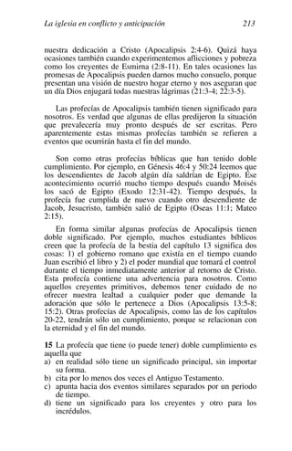 La iglesia en conflicto y anticipación 213
nuestra dedicación a Cristo (Apocalipsis 2:4-6). Quizá haya
ocasiones también cuando experimentemos aflicciones y pobreza
como los creyentes de Esmirna (2:8-11). En tales ocasiones las
promesas de Apocalipsis pueden darnos mucho consuelo, porque
presentan una visión de nuestro hogar eterno y nos aseguran que
un día Dios enjugará todas nuestras lágrimas (21:3-4; 22:3-5).
Las profecías de Apocalipsis también tienen significado para
nosotros. Es verdad que algunas de ellas predijeron la situación
que prevalecería muy pronto después de ser escritas. Pero
aparentemente estas mismas profecías también se refieren a
eventos que ocurrirán hasta el fin del mundo.
Son como otras profecías bíblicas que han tenido doble
cumplimiento. Por ejemplo, en Génesis 46:4 y 50:24 leemos que
los descendientes de Jacob algún día saldrían de Egipto. Ese
acontecimiento ocurrió mucho tiempo después cuando Moisés
los sacó de Egipto (Exodo 12:31-42). Tiempo después, la
profecía fue cumplida de nuevo cuando otro descendiente de
Jacob, Jesucristo, también salió de Egipto (Oseas 11:1; Mateo
2:15).
En forma similar algunas profecías de Apocalipsis tienen
doble significado. Por ejemplo, muchos estudiantes bíblicos
creen que la profecía de la bestia del capítulo 13 significa dos
cosas: 1) el gobierno romano que existía en el tiempo cuando
Juan escribió el libro y 2) el poder mundial que tomará el control
durante el tiempo inmediatamente anterior al retorno de Cristo.
Esta profecía contiene una advertencia para nosotros. Como
aquellos creyentes primitivos, debemos tener cuidado de no
ofrecer nuestra lealtad a cualquier poder que demande la
adoración que sólo le pertenece a Dios (Apocalipsis 13:5-8;
15:2). Otras profecías de Apocalipsis, como las de los capítulos
20-22, tendrán sólo un cumplimiento, porque se relacionan con
la eternidad y el fin del mundo.
15 La profecía que tiene (o puede tener) doble cumplimiento es
aquella que
a) en realidad sólo tiene un significado principal, sin importar
su forma.
b) cita por lo menos dos veces el Antiguo Testamento.
c) apunta hacia dos eventos similares separados por un periodo
de tiempo.
d) tiene un significado para los creyentes y otro para los
incrédulos.
 