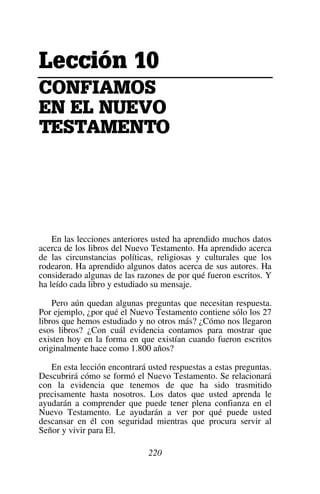 220
Le
Le
Le
Lecc
cc
cc
cci
i
i
ión
ón
ón
ón 1
1
1
10
0
0
0
C
C
C
CON
ON
ON
ONF
F
F
FI
I
I
IA
A
A
AM
M
M
MO
O
O
OS
S
S
S
E
E
E
EN
N
N
N E
E
E
EL
L
L
L N
N
N
NU
U
U
UE
E
E
EVO
VO
VO
VO
TE
TE
TE
TES
S
S
ST
T
T
TA
A
A
AME
ME
ME
MEN
N
N
NT
T
T
TO
O
O
O
En las lecciones anteriores usted ha aprendido muchos datos
acerca de los libros del Nuevo Testamento. Ha aprendido acerca
de las circunstancias políticas, religiosas y culturales que los
rodearon. Ha aprendido algunos datos acerca de sus autores. Ha
considerado algunas de las razones de por qué fueron escritos. Y
ha leído cada libro y estudiado su mensaje.
Pero aún quedan algunas preguntas que necesitan respuesta.
Por ejemplo, ¿por qué el Nuevo Testamento contiene sólo los 27
libros que hemos estudiado y no otros más? ¿Cómo nos llegaron
esos libros? ¿Con cuál evidencia contamos para mostrar que
existen hoy en la forma en que existían cuando fueron escritos
originalmente hace como 1.800 años?
En esta lección encontrará usted respuestas a estas preguntas.
Descubrirá cómo se formó el Nuevo Testamento. Se relacionará
con la evidencia que tenemos de que ha sido trasmitido
precisamente hasta nosotros. Los datos que usted aprenda le
ayudarán a comprender que puede tener plena confianza en el
Nuevo Testamento. Le ayudarán a ver por qué puede usted
descansar en él con seguridad mientras que procura servir al
Señor y vivir para El.
 