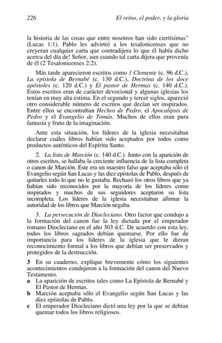El reino, el poder, y la gloria
226
la historia de las cosas que entre nosotros han sido ciertísimas”
(Lucas 1:1). Pablo les advirtió a los tesalonicenses que no
creyeran cualquier carta que contradijera lo que él había dicho
acerca del día de! Señor, aun cuando tal carta dijera que provenía
de él (2 Tesalonicenses 2:2).
Más tarde aparecieron escritos como 1 Clemente (c. 96 d.C.),
La epístola de Bernabé (c. 130 d.C.), Doctrina de los doce
apóstoles (c. 120 d.C.) y El pastor de Hermas (c. 140 d.C.).
Estos escritos eran de carácter devocional y algunas iglesias los
tenían en muy alta estima. En el segundo y tercer siglos, apareció
otro considerable número de escritos que decían ser inspirados.
Entre ellos se encontraban Hechos de Pedro, el Apocalipsis de
Pedro y el Evangelio de Tomás. Muchos de ellos eran pura
fantasía y fruto de la imaginación.
Ante esta situación, los líderes de la iglesia necesitaban
declarar cuáles libros habían sido aceptados por todos como
productos auténticos del Espíritu Santo.
2. La lista de Marción (c. 140 d.C.). Junto con la aparición de
otros escritos, se hallaba la creciente influencia de la lista completa
o canon de Marción. Este era un maestro falso que aceptaba sólo el
Evangelio según San Lucas y las diez epístolas de Pablo, después de
quitarles todo lo que no le gustaba. Rechazó los otros libros que ya
habían sido reconocidos por la mayoría de los líderes como
inspirados y muchos de sus seguidores aceptaron su lista
incompleta. Los líderes de la iglesia necesitaban afirmar la
autoridad de los libros que Marción negaba.
3. La persecución de Diocleciano. Otro factor que condujo a
la formación del canon fue la ley dictada por el emperador
romano Diocleciano en el año 303 d.C. De acuerdo con esta ley,
todos los libros sagrados debían quemarse. Por ello fue de
importancia para los líderes de la iglesia que le dieran
reconocimiento formal a los libros que debían ser preservados y
protegidos de la destrucción.
3 En su cuaderno, explique brevemente cómo los siguientes
acontecimientos condujeron a la formación del canon del Nuevo
Testamento.
a La aparición de escritos tales como La Epístola de Bernabé y
El Pastor de Hermas.
b Marción aceptaba sólo el Evangelio según San Lucas y las
diez epístolas de Pablo.
c El emperador Diocleciano dictó una ley por la que se debían
quemar todos los libros religiosos.
 