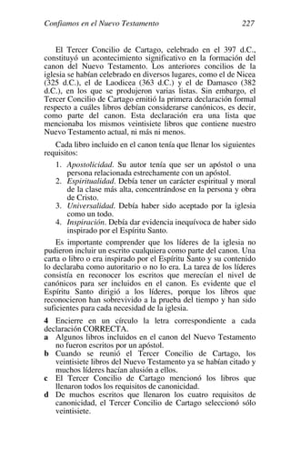 Confiamos en el Nuevo Testamento 227
El Tercer Concilio de Cartago, celebrado en el 397 d.C.,
constituyó un acontecimiento significativo en la formación del
canon del Nuevo Testamento. Los anteriores concilios de la
iglesia se habían celebrado en diversos lugares, como el de Nicea
(325 d.C.), el de Laodicea (363 d.C.) y el de Damasco (382
d.C.), en los que se produjeron varias listas. Sin embargo, el
Tercer Concilio de Cartago emitió la primera declaración formal
respecto a cuáles libros debían considerarse canónicos, es decir,
como parte del canon. Esta declaración era una lista que
mencionaba los mismos veintisiete libros que contiene nuestro
Nuevo Testamento actual, ni más ni menos.
Cada libro incluido en el canon tenía que llenar los siguientes
requisitos:
1. Apostolicidad. Su autor tenía que ser un apóstol o una
persona relacionada estrechamente con un apóstol.
2. Espiritualidad. Debía tener un carácter espiritual y moral
de la clase más alta, concentrándose en la persona y obra
de Cristo.
3. Universalidad. Debía haber sido aceptado por la iglesia
como un todo.
4. Inspiración. Debía dar evidencia inequívoca de haber sido
inspirado por el Espíritu Santo.
Es importante comprender que los líderes de la iglesia no
pudieron incluir un escrito cualquiera como parte del canon. Una
carta o libro o era inspirado por el Espíritu Santo y su contenido
lo declaraba como autoritario o no lo era. La tarea de los líderes
consistía en reconocer los escritos que merecían el nivel de
canónicos para ser incluidos en el canon. Es evidente que el
Espíritu Santo dirigió a los líderes, porque los libros que
reconocieron han sobrevivido a la prueba del tiempo y han sido
suficientes para cada necesidad de la iglesia.
4 Encierre en un círculo la letra correspondiente a cada
declaración CORRECTA.
a Algunos libros incluidos en el canon del Nuevo Testamento
no fueron escritos por un apóstol.
b Cuando se reunió el Tercer Concilio de Cartago, los
veintisiete libros del Nuevo Testamento ya se habían citado y
muchos líderes hacían alusión a ellos.
c El Tercer Concilio de Cartago mencionó los libros que
llenaron todos los requisitos de canonicidad.
d De muchos escritos que llenaron los cuatro requisitos de
canonicidad, el Tercer Concilio de Cartago seleccionó sólo
veintisiete.
 