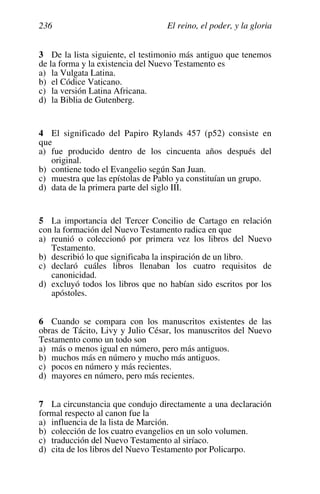 El reino, el poder, y la gloria
236
3 De la lista siguiente, el testimonio más antiguo que tenemos
de la forma y la existencia del Nuevo Testamento es
a) la Vulgata Latina.
b) el Códice Vaticano.
c) la versión Latina Africana.
d) la Biblia de Gutenberg.
4 El significado del Papiro Rylands 457 (p52) consiste en
que
a) fue producido dentro de los cincuenta años después del
original.
b) contiene todo el Evangelio según San Juan.
c) muestra que las epístolas de Pablo ya constituían un grupo.
d) data de la primera parte del siglo III.
5 La importancia del Tercer Concilio de Cartago en relación
con la formación del Nuevo Testamento radica en que
a) reunió o coleccionó por primera vez los libros del Nuevo
Testamento.
b) describió lo que significaba la inspiración de un libro.
c) declaró cuáles libros llenaban los cuatro requisitos de
canonicidad.
d) excluyó todos los libros que no habían sido escritos por los
apóstoles.
6 Cuando se compara con los manuscritos existentes de las
obras de Tácito, Livy y Julio César, los manuscritos del Nuevo
Testamento como un todo son
a) más o menos igual en número, pero más antiguos.
b) muchos más en número y mucho más antiguos.
c) pocos en número y más recientes.
d) mayores en número, pero más recientes.
7 La circunstancia que condujo directamente a una declaración
formal respecto al canon fue la
a) influencia de la lista de Marción.
b) colección de los cuatro evangelios en un solo volumen.
c) traducción del Nuevo Testamento al siríaco.
d) cita de los libros del Nuevo Testamento por Policarpo.
 