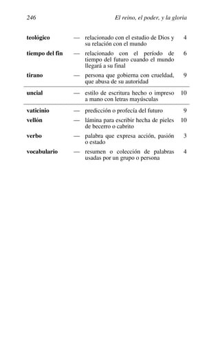 El reino, el poder, y la gloria
246
teológico — relacionado con el estudio de Dios y
su relación con el mundo
4
tiempo del fin — relacionado con el período de
tiempo del futuro cuando el mundo
llegará a su final
6
tirano — persona que gobierna con crueldad,
que abusa de su autoridad
9
uncial — estilo de escritura hecho o impreso
a mano con letras mayúsculas
10
vaticinio — predicción o profecía del futuro 9
vellón — lámina para escribir hecha de pieles
de becerro o cabrito
10
verbo — palabra que expresa acción, pasión
o estado
3
vocabulario — resumen o colección de palabras
usadas por un grupo o persona
4
 