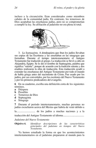El reino, el poder y la gloria
24
incluso a la circuncisión. Eran considerados como miembros
cabales de la comunidad judía. En contraste, los temerosos de
Dios aceptaban las enseñanzas judías, pero no se comprometían
a cumplir la ley. Su afiliación al judaísmo no era plena ni total.
3. La Septuaginta. A dondequiera que iban los judíos llevaban
sus copias de las Escrituras y las enseñaban en las sinagogas que
formaban. Durante el tiempo intertestamentario el Antiguo
Testamento fue traducido al griego. La traducción se llevó a cabo en
Alejandría, Egipto. Se le dio el nombre de Septuaginta, palabra que
significa “setenta”, porque de acuerdo con la tradición setenta y dos
eruditos realizaron la obra de traducción. Esta traducción ayudó a
extender las enseñanzas del Antiguo Testamento por todo el mundo
de habla griega antes del nacimiento de Cristo, Fue usado por los
judíos, por sus convertidos, por los escritores del Nuevo Testamento
y por los primeros predicadores del evangelio.
6 En su cuaderno, escriba una definición corta de los siguientes
términos.
a Diáspora
b Prosélito
c Temeroso de Dios
d Septuaginta
e Sinagoga
7 Durante el período intertestamentario, muchas personas no
judías escucharon acerca del Mesías que habría de venir debido a
la............................ de los judíos a muchas naciones y a la
traducción del Antiguo Testamento al idioma...............................
Judaísmo del Nuevo Testamento
Objetivo 4. Identificar descripciones de las características
principales del judaísmo en tiempos del Nuevo
Testamento.
Ya hemos estudiado la forma en que los acontecimientos
intertestamentarios en el judaísmo prepararon al mundo para la
 