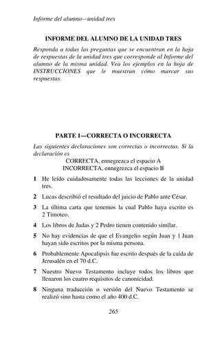 Informe del alumno—unidad tres
265
INFORME DEL ALUMNO DE LA UNIDAD TRES
Responda a todas las preguntas que se encuentran en la hoja
de respuestas de la unidad tres que corresponde al Informe del
alumno de la misma unidad. Vea los ejemplos en la hoja de
INSTRUCCIONES que le muestran cómo marcar sus
respuestas.
PARTE 1—CORRECTA O INCORRECTA
Las siguientes declaraciones son correctas o incorrectas. Si la
declaración es
CORRECTA, ennegrezca el espacio A
INCORRECTA, ennegrezca el espacio B
1 He leído cuidadosamente todas las lecciones de la unidad
tres.
2 Lucas describió el resultado del juicio de Pablo ante César.
3 La última carta que tenemos la cual Pablo haya escrito es
2 Timoteo.
4 Los libros de Judas y 2 Pedro tienen contenido similar.
5 No hay evidencias de que el Evangelio según Juan y 1 Juan
hayan sido escritos por la misma persona.
6 Probablemente Apocalipsis fue escrito después de la caída de
Jerusalén en el 70 d.C.
7 Nuestro Nuevo Testamento incluye todos los libros que
llenaron los cuatro requisitos de canonicidad.
8 Ninguna traducción o versión del Nuevo Testamento se
realizó sino hasta como el año 400 d.C.
 