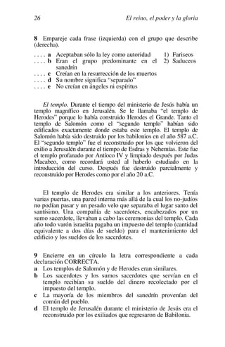 El reino, el poder y la gloria
26
8 Empareje cada frase (izquierda) con el grupo que describe
(derecha).
. . . . a Aceptaban sólo la ley como autoridad
. . . . b Eran el grupo predominante en el
sanedrín
. . . . c Creían en la resurrección de los muertos
. . . . d Su nombre significa “separado”
. . . . e No creían en ángeles ni espíritus
1) Fariseos
2) Saduceos
El templo. Durante el tiempo del ministerio de Jesús había un
templo magnífico en Jerusalén. Se le llamaba “el templo de
Herodes” porque lo había construido Herodes el Grande. Tanto el
templo de Salomón como el “segundo templo” habían sido
edificados exactamente donde estaba este templo. El templo de
Salomón había sido destruido por los babilonios en el año 587 a.C.
El “segundo templo” fue el reconstruido por los que volvieron del
exilio a Jerusalén durante el tiempo de Esdras y Nehemías. Este fue
el templo profanado por Antíoco IV y limpiado después por Judas
Macabeo, como recordará usted al haberlo estudiado en la
introducción del curso. Después fue destruido parcialmente y
reconstruido por Herodes como por el año 20 a.C.
El templo de Herodes era similar a los anteriores. Tenía
varias puertas, una pared interna más allá de la cual los no-judíos
no podían pasar y un pesado velo que separaba el lugar santo del
santísimo. Una compañía de sacerdotes, encabezados por un
sumo sacerdote, llevaban a cabo las ceremonias del templo. Cada
año todo varón israelita pagaba un impuesto del templo (cantidad
equivalente a dos días de sueldo) para el mantenimiento del
edificio y los sueldos de los sacerdotes.
9 Encierre en un círculo la letra correspondiente a cada
declaración CORRECTA.
a Los templos de Salomón y de Herodes eran similares.
b Los sacerdotes y los sumos sacerdotes que servían en el
templo recibían su sueldo del dinero recolectado por el
impuesto del templo.
c La mayoría de los miembros del sanedrín provenían del
común del pueblo.
d El templo de Jerusalén durante el ministerio de Jesús era el
reconstruido por los exiliados que regresaron de Babilonia.
 