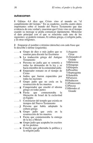 El reino, el poder y la gloria
36
autoexamen
1 Gálatas 4;4 dice que Cristo vino al mundo en “el
cumplimiento del tiempo.” En su cuaderno, escriba cuatro datos
importantes sobre el mundo del Nuevo Testamento que dan
evidencia de esta verdad y muestran que Cristo vino en el tiempo
cuando su mensaje se podía comunicar rápidamente. Mencione
el dato principal con el que se relaciona cada uno de los
siguientes: a) poderío romano, b) cultura griega, c) religión judía,
y d) otras religiones.
2 Empareje el nombre o término (derecha) con cada frase que
lo describe o define (izquierda).
. . . . a Grupo de diez o más judíos que se
reunían para discutir las Escrituras
. . . . b La traducción griega del Antiguo
Testamento
. . . . c Persona no judía que se sometía a
todas las demandas de la ley y se
hacía miembro de la comunidad judía
. . . . d Emperador romano en el tiempo de
Cristo
. . . . e Judíos que fueron esparcidos por
todas las naciones
. . . . f Grupo judío que no creía en la
resurrección de los muertos
. . . . g Conquistador que enseñó el idioma
griego en todas partes
. . . . h Fiesta que conmemoraba la
liberación de Israel de la esclavitud
en Egipto
. . . . i Constructor del templo que existía en
tiempos del Nuevo Testamento
. . . . j Persona que había adoptado la
cultura griega
. . . . k Grupo judío que creía en la
resurrección de los muertos
. . . . 1 Fiesta que conmemoraba la entrega
de la ley a Moisés
. . . . m Grupo judío que aceptaba los escritos
de los profetas
. . . . n Concilio que gobernaba la política y
la religión judía
1)Augusto
César
2)Alejandro el
Grande
3)Helenista
4)Sinagoga
5)Diáspora
6)Prosélito
7)Septuaginta
8)Sanedrín
9)Fariseos
10)Saduceos
11)Pentecostés
12)Pascua
13)Herodes el
Grande
 