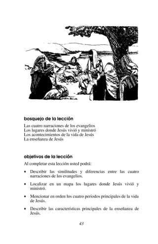 43
bosquejo de la lección
Las cuatro narraciones de los evangelios
Los lugares donde Jesús vivió y ministró
Los acontecimientos de la vida de Jesús
La enseñanza de Jesús
objetivos de la lección
Al completar esta lección usted podrá:
• Describir las similitudes y diferencias entre las cuatro
narraciones de los evangelios.
• Localizar en un mapa los lugares donde Jesús vivió y
ministró.
• Mencionar en orden los cuatro periodos principales de la vida
de Jesús.
• Describir las características principales de la enseñanza de
Jesús.
 