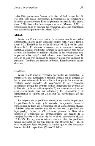 Jesús y los evangelios 55
vidas. Dijo que sus enseñanzas provenían del Padre (Juan 14:10).
No eran sólo ideas interesantes, pensamientos de esperanza o
historias para entretener. Eran las palabras mismas de vida eterna
(Juan 6:68), las cuales durarían para siempre (Marcos 13:31). La
persona que pone en práctica las enseñanzas de Jesús establecerá
una base sólida para su vida (Mateo 7:24).
Método
Jesús enseñó en todas partes, de acuerdo con la necesidad
apremiante. Enseñó en las sinagogas (Lucas 4:16) y en el templo
(Juan 8:2). Enseñó en las calles (Marcos 10:17) y en las casas
(Lucas 14:1). El número de oyentes no le interesaba. Aunque
hablaba a grandes multitudes también se daba tiempo para hablar
a solas con hombres y mujeres. Muchas de sus enseñanzas más
importantes las dirigió a individuos como Nicodemo (Juan 3).
Enseñó en una gran variedad de lugares y a una gran variedad de
personas. También usó muchos métodos. Examinaremos cuatro
de ellos.
Parábolas
Jesús enseñó muchas verdades por medio de parábolas. La
parábola es una ilustración o historia tomada por lo general de
los acontecimientos de la vida diaria. Las parábolas tenían tres
ventajas como métodos de enseñanza: 1) se recordaban
fácilmente, porque los oyentes podían imaginarse los eventos de
la historia conforme la iban oyendo; 2) sus mensajes espirituales
eran claros hasta para los indoctos y los ignorantes; y 3)
demostraban el interés de Jesús por las necesidades de sus
oyentes.
La mayoría de las parábolas enseñan una verdad importante.
La parábola de la mujer y la moneda, por ejemplo, ilustra la
persistencia de Dios en la búsqueda de un alma perdida (Lucas
15:8-10). Algunas enseñan más de una lección. La parábola del
hijo pródigo ilustra no sólo el amor paternal de Dios, sino
también el significado del arrepentimiento del pecado de la
autojustificación y la falta de un espíritu perdonador (Lucas
15:11-32). En algunas ocasiones quienes oían las parábolas
tenían que sacar sus propias conclusiones (Marcos 12:1-12). En
otras ocasiones Jesús declaraba la verdad que estaba ilustrando
hasta el final de la parábola (Mateo 25:1-13).
 