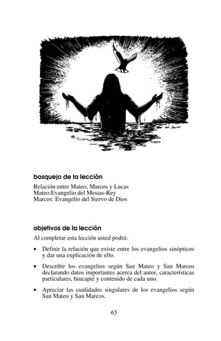 65
bosquejo de la lección
Relación entre Mateo, Marcos y Lucas
Mateo:Evangelio del Mesias-Rey
Marcos: Evangelio del Siervo de Dios
objetivos de la lección
Al completar esta lección usted podrá:
• Definir la relación que existe entre los evangelios sinópticos
y dar una explicación de ello.
• Describir los evangelios según San Mateo y San Marcos
declarando datos importantes acerca del autor, características
particulares, hincapié y contenido de cada uno.
• Apreciar las cualidades singulares de los evangelios según
San Mateo y San Marcos.
 