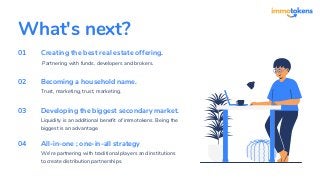 What's next?
Creating the best real estate offering.
Partnering with funds, developers and brokers.
Becoming a household name.
Trust, marketing, trust, marketing.
Developing the biggest secondary market.
Liquidity is an additional benefit of immotokens. Being the
biggest is an advantage.
01
02
03
All-in-one ; one-in-all strategy
We're partnering with traditional players and institutions
to create distribution partnerships.
04
 