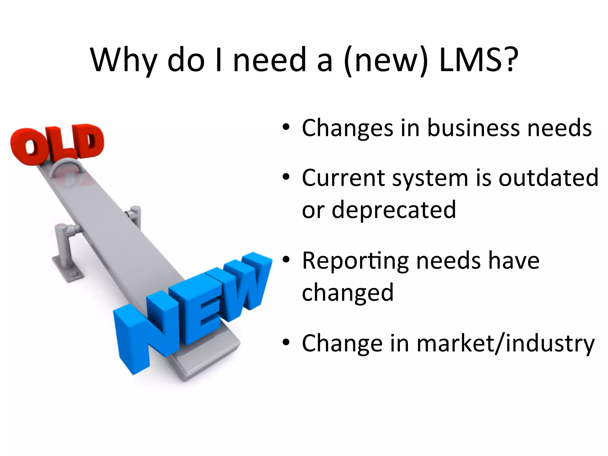 Why	
  do	
  I	
  need	
  a	
  (new)	
  LMS?	
  
•  Changes	
  in	
  business	
  needs	
  
•  Current	
  system	
  is	
  outdated	
  
or	
  deprecated	
  
•  Repor9ng	
  needs	
  have	
  
changed	
  
•  Change	
  in	
  market/industry	
  
 
