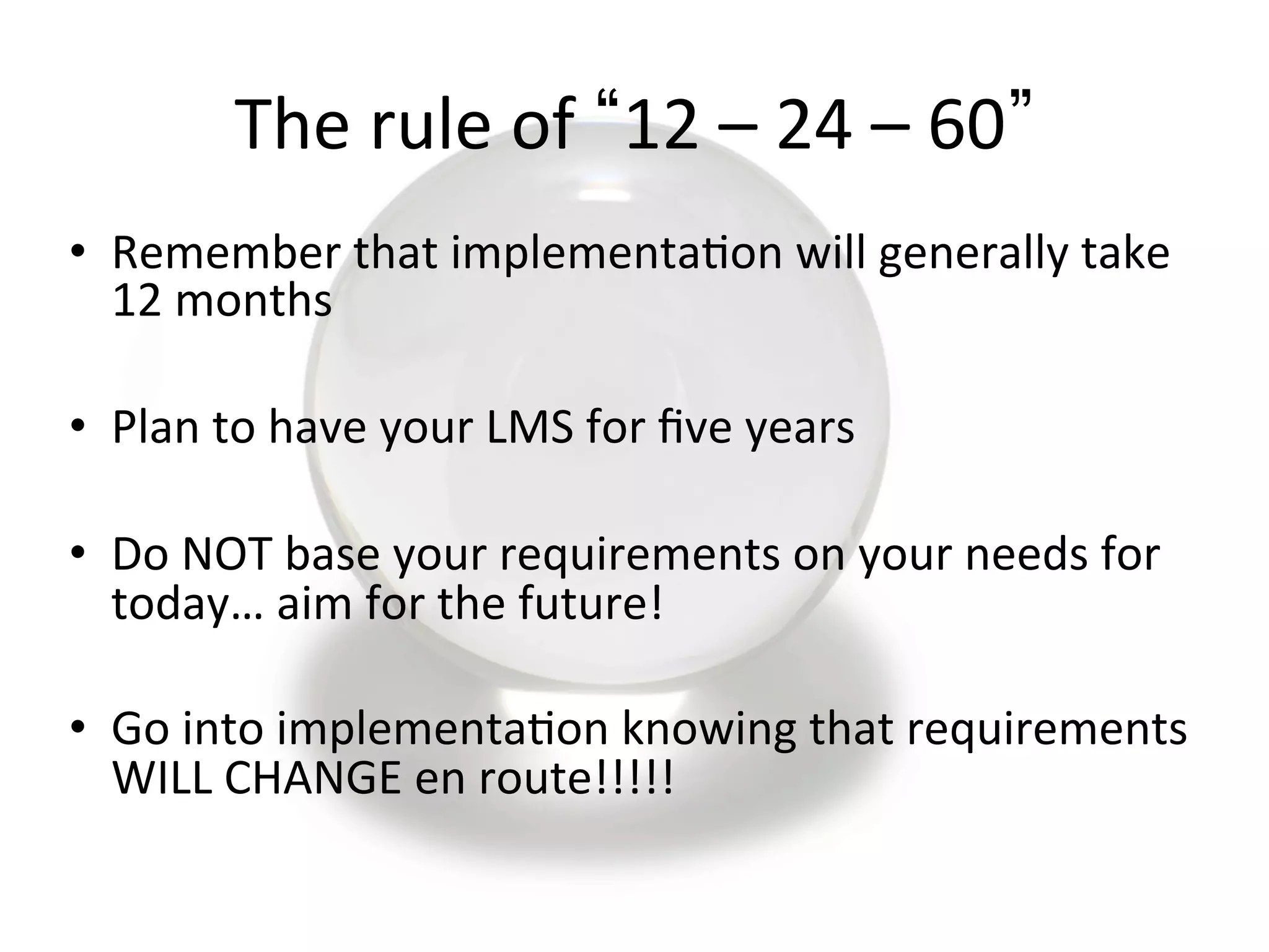 The	
  rule	
  of	
   12	
  –	
  24	
  –	
  60 	
  
•  Remember	
  that	
  implementa9on	
  will	
  generally	
  take	
  
12	
  months	
  
•  Plan	
  to	
  have	
  your	
  LMS	
  for	
  ﬁve	
  years	
  
•  Do	
  NOT	
  base	
  your	
  requirements	
  on	
  your	
  needs	
  for	
  
today…	
  aim	
  for	
  the	
  future!	
  
•  Go	
  into	
  implementa9on	
  knowing	
  that	
  requirements	
  
WILL	
  CHANGE	
  en	
  route!!!!!	
  
 