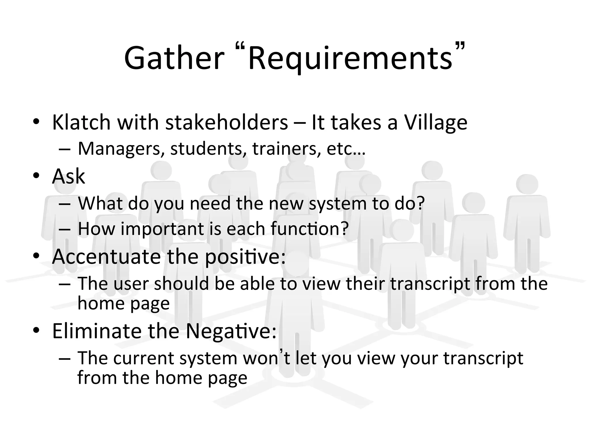 Gather	
   Requirements 	
  
•  Klatch	
  with	
  stakeholders	
  –	
  It	
  takes	
  a	
  Village	
  
–  Managers,	
  students,	
  trainers,	
  etc…	
  
•  Ask	
  	
  
–  What	
  do	
  you	
  need	
  the	
  new	
  system	
  to	
  do?	
  
–  How	
  important	
  is	
  each	
  func9on?	
  
•  Accentuate	
  the	
  posi9ve:	
  
–  The	
  user	
  should	
  be	
  able	
  to	
  view	
  their	
  transcript	
  from	
  the	
  
home	
  page	
  
•  Eliminate	
  the	
  Nega9ve:	
  
–  The	
  current	
  system	
  won t	
  let	
  you	
  view	
  your	
  transcript	
  
from	
  the	
  home	
  page	
  
 