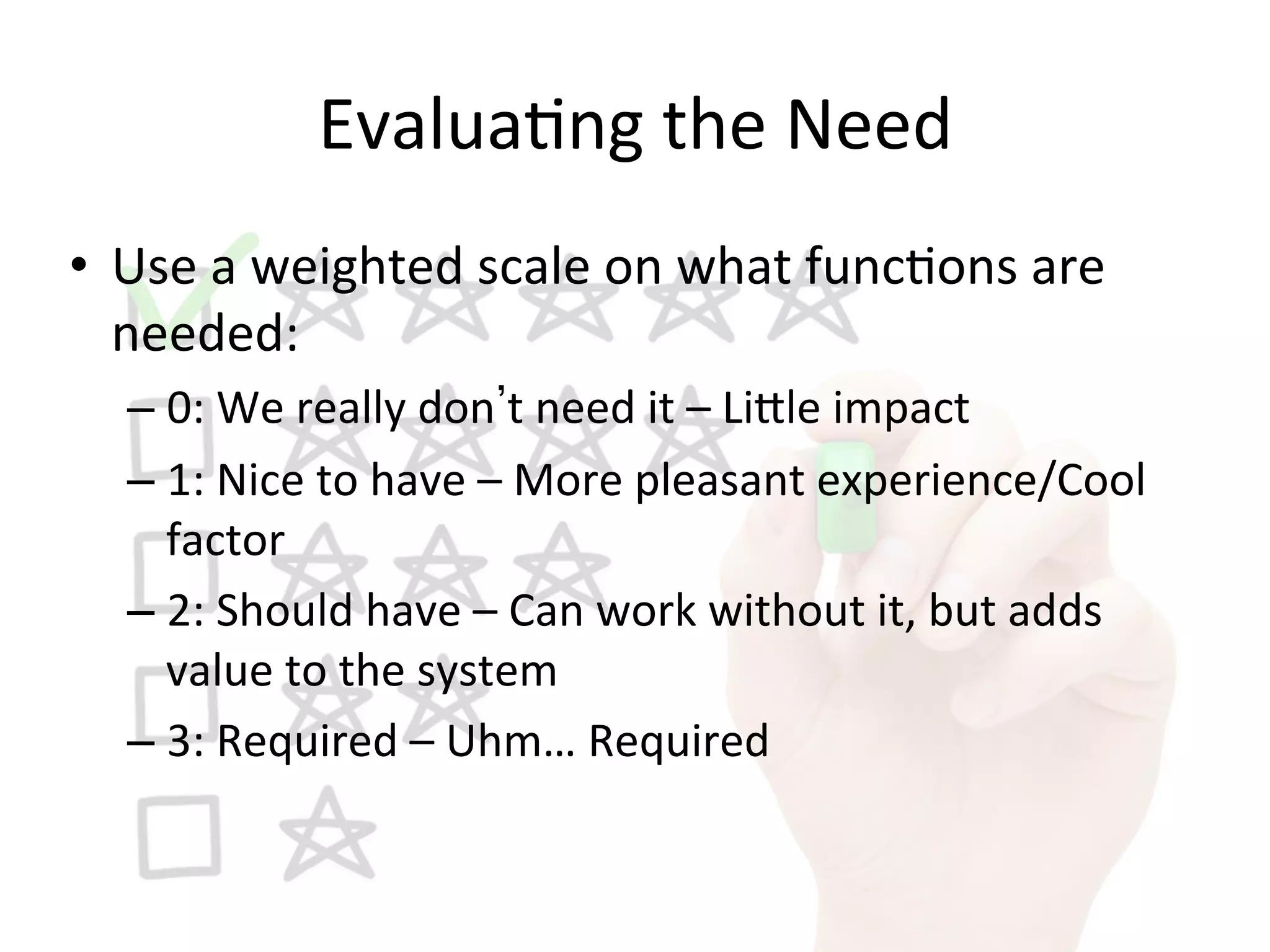 Evalua9ng	
  the	
  Need	
  
•  Use	
  a	
  weighted	
  scale	
  on	
  what	
  func9ons	
  are	
  
needed:	
  
– 0:	
  We	
  really	
  don t	
  need	
  it	
  –	
  Li1le	
  impact	
  
– 1:	
  Nice	
  to	
  have	
  –	
  More	
  pleasant	
  experience/Cool	
  
factor	
  
– 2:	
  Should	
  have	
  –	
  Can	
  work	
  without	
  it,	
  but	
  adds	
  
value	
  to	
  the	
  system	
  
– 3:	
  Required	
  –	
  Uhm…	
  Required	
  
 