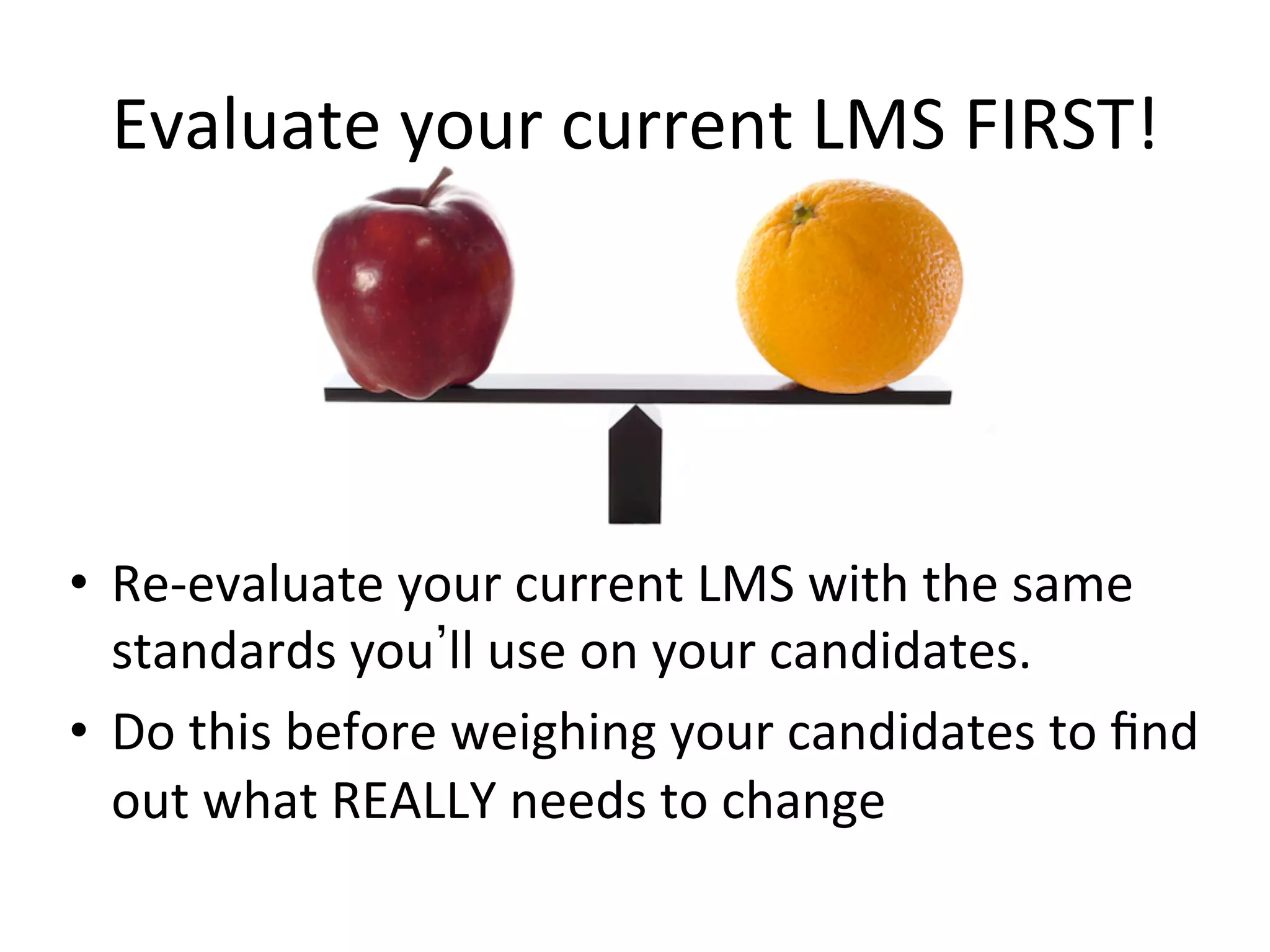 Evaluate	
  your	
  current	
  LMS	
  FIRST!	
  
•  Re-­‐evaluate	
  your	
  current	
  LMS	
  with	
  the	
  same	
  
standards	
  you ll	
  use	
  on	
  your	
  candidates.	
  	
  	
  
•  Do	
  this	
  before	
  weighing	
  your	
  candidates	
  to	
  ﬁnd	
  
out	
  what	
  REALLY	
  needs	
  to	
  change	
  
 