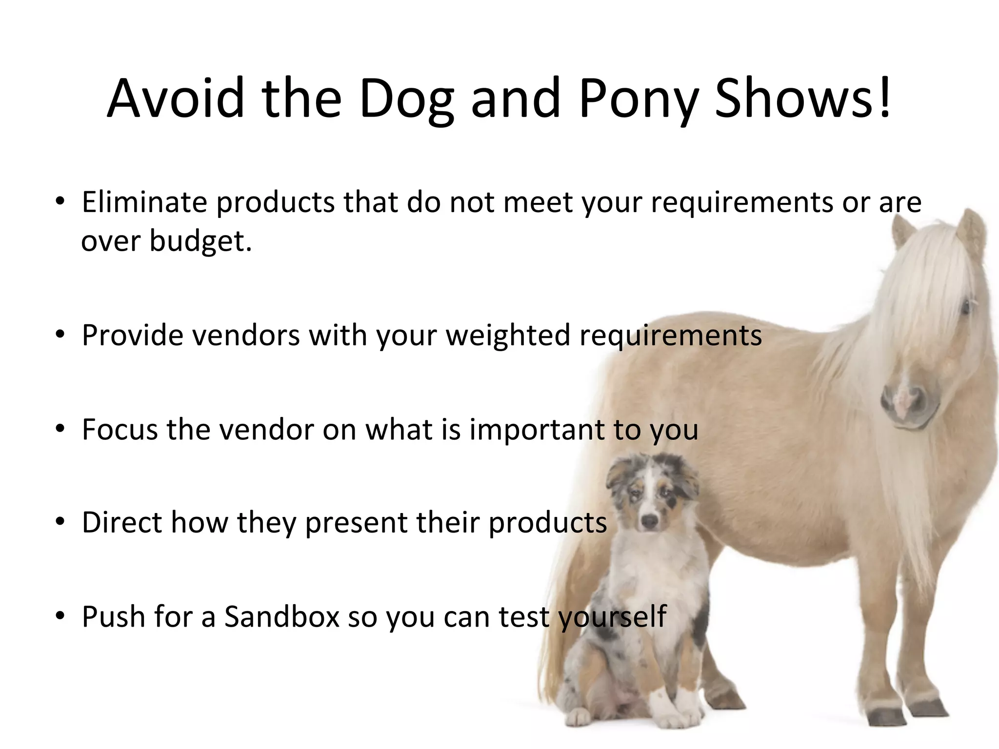 Avoid	
  the	
  Dog	
  and	
  Pony	
  Shows!	
  
•  Eliminate	
  products	
  that	
  do	
  not	
  meet	
  your	
  requirements	
  or	
  are	
  
over	
  budget.	
  
•  Provide	
  vendors	
  with	
  your	
  weighted	
  requirements	
  
•  Focus	
  the	
  vendor	
  on	
  what	
  is	
  important	
  to	
  you	
  
•  Direct	
  how	
  they	
  present	
  their	
  products	
  
•  Push	
  for	
  a	
  Sandbox	
  so	
  you	
  can	
  test	
  yourself	
  
 