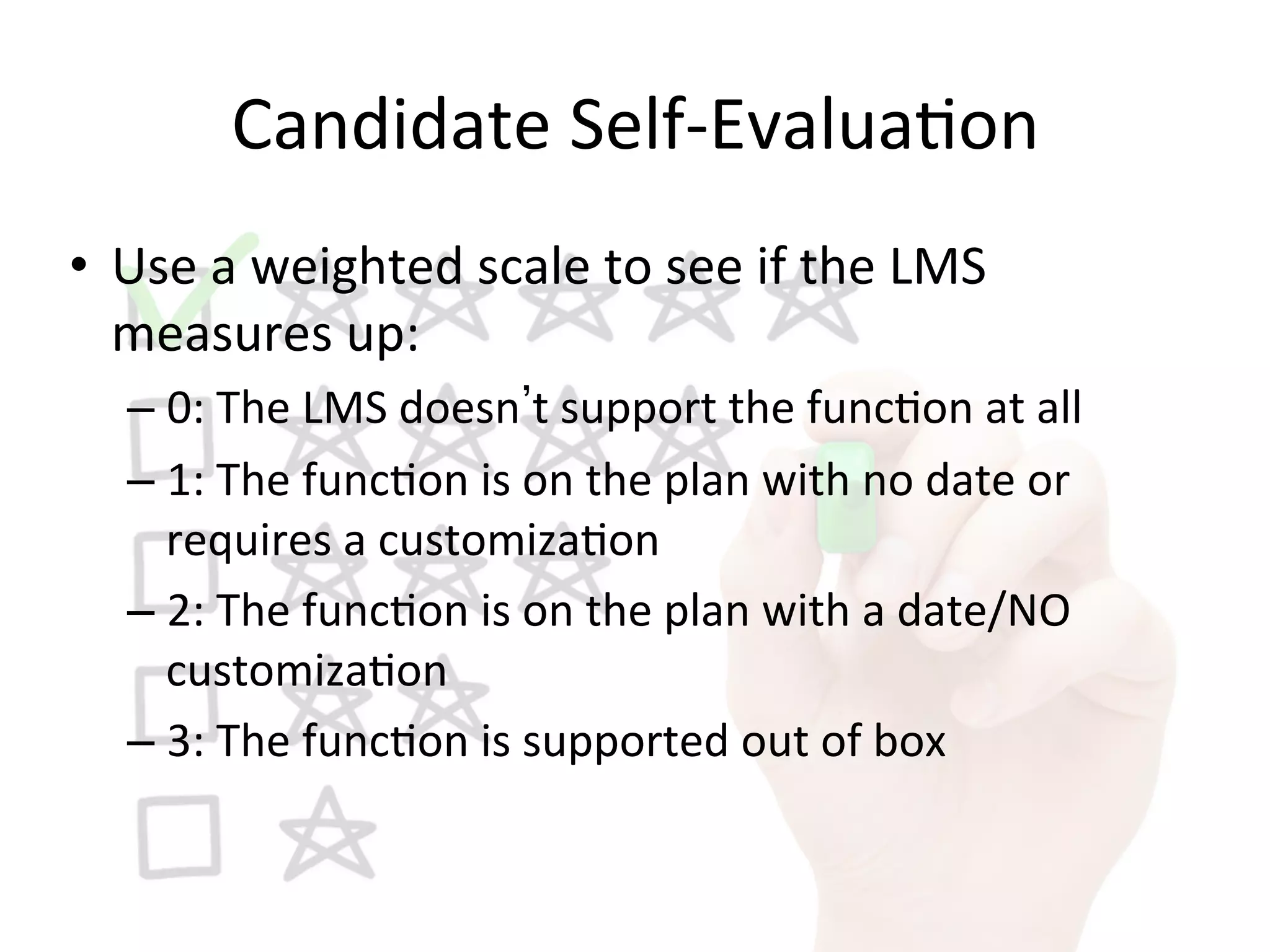 Candidate	
  Self-­‐Evalua9on	
  
•  Use	
  a	
  weighted	
  scale	
  to	
  see	
  if	
  the	
  LMS	
  
measures	
  up:	
  
– 0:	
  The	
  LMS	
  doesn t	
  support	
  the	
  func9on	
  at	
  all	
  
– 1:	
  The	
  func9on	
  is	
  on	
  the	
  plan	
  with	
  no	
  date	
  or	
  
requires	
  a	
  customiza9on	
  
– 2:	
  The	
  func9on	
  is	
  on	
  the	
  plan	
  with	
  a	
  date/NO	
  
customiza9on	
  
– 3:	
  The	
  func9on	
  is	
  supported	
  out	
  of	
  box	
  
 