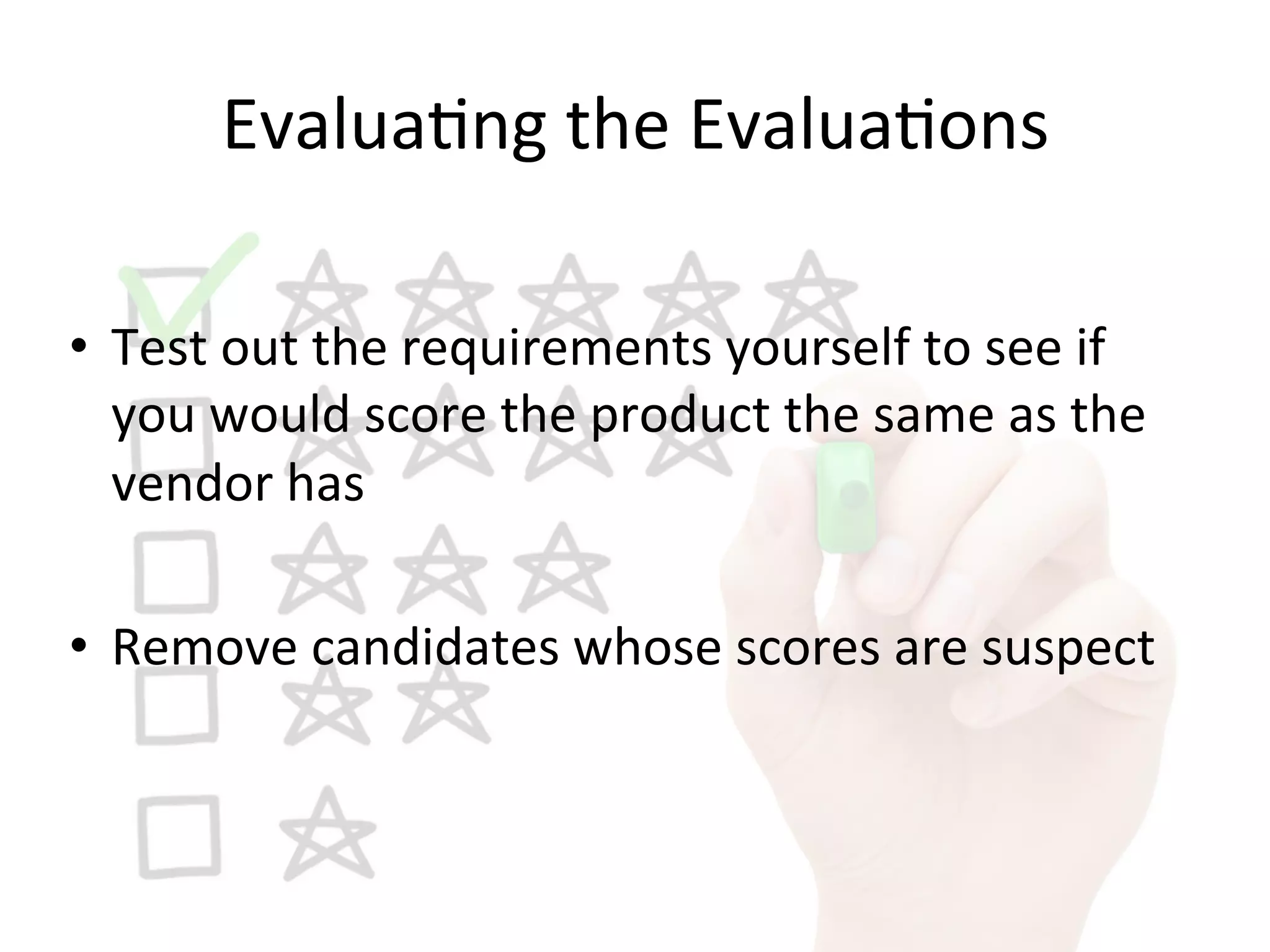 Evalua9ng	
  the	
  Evalua9ons	
  
•  Test	
  out	
  the	
  requirements	
  yourself	
  to	
  see	
  if	
  
you	
  would	
  score	
  the	
  product	
  the	
  same	
  as	
  the	
  
vendor	
  has	
  
•  Remove	
  candidates	
  whose	
  scores	
  are	
  suspect	
  
 