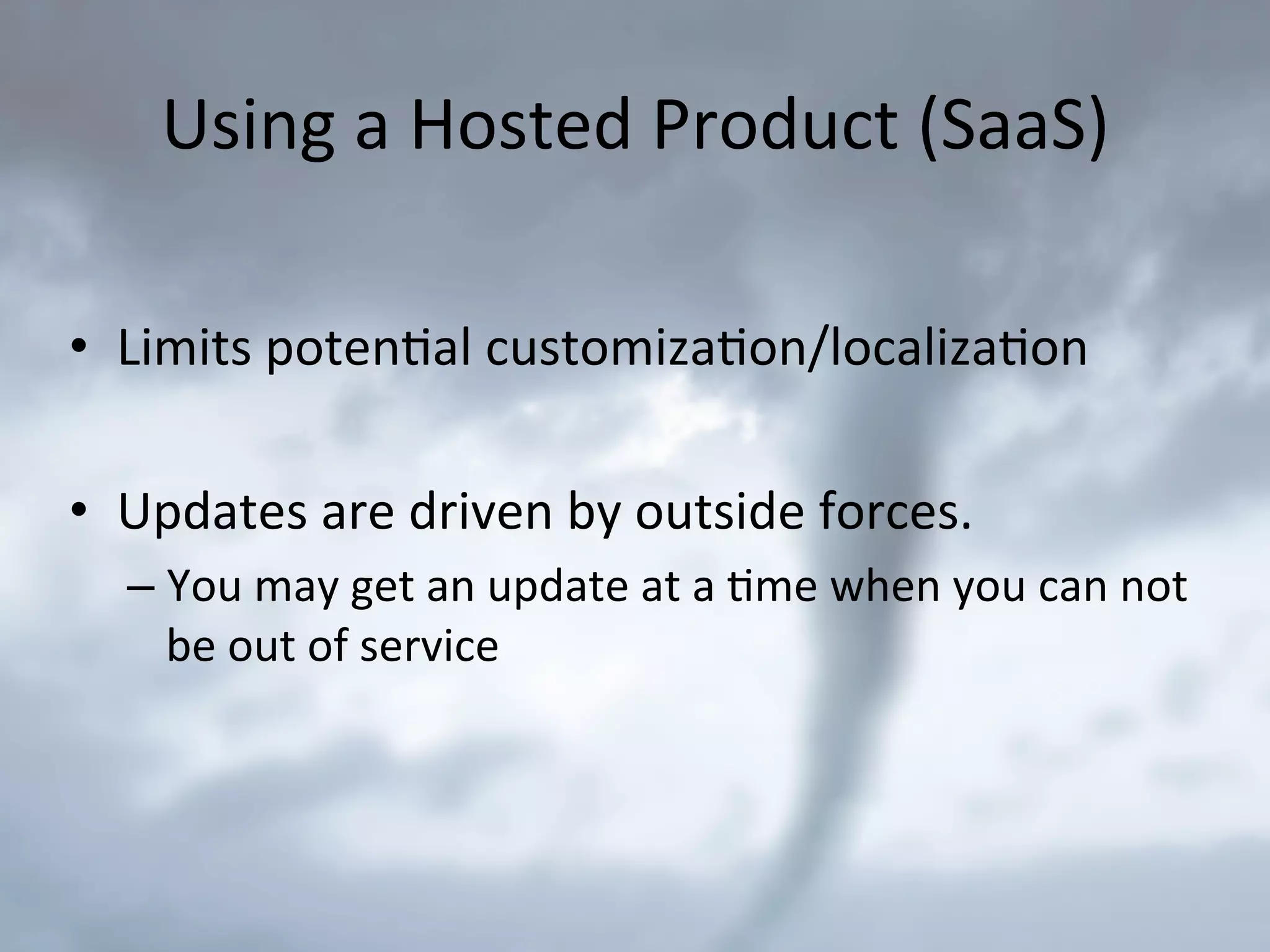 Using	
  a	
  Hosted	
  Product	
  (SaaS)	
  
•  Limits	
  poten9al	
  customiza9on/localiza9on	
  
•  Updates	
  are	
  driven	
  by	
  outside	
  forces.	
  
– You	
  may	
  get	
  an	
  update	
  at	
  a	
  9me	
  when	
  you	
  can	
  not	
  
be	
  out	
  of	
  service	
  
 