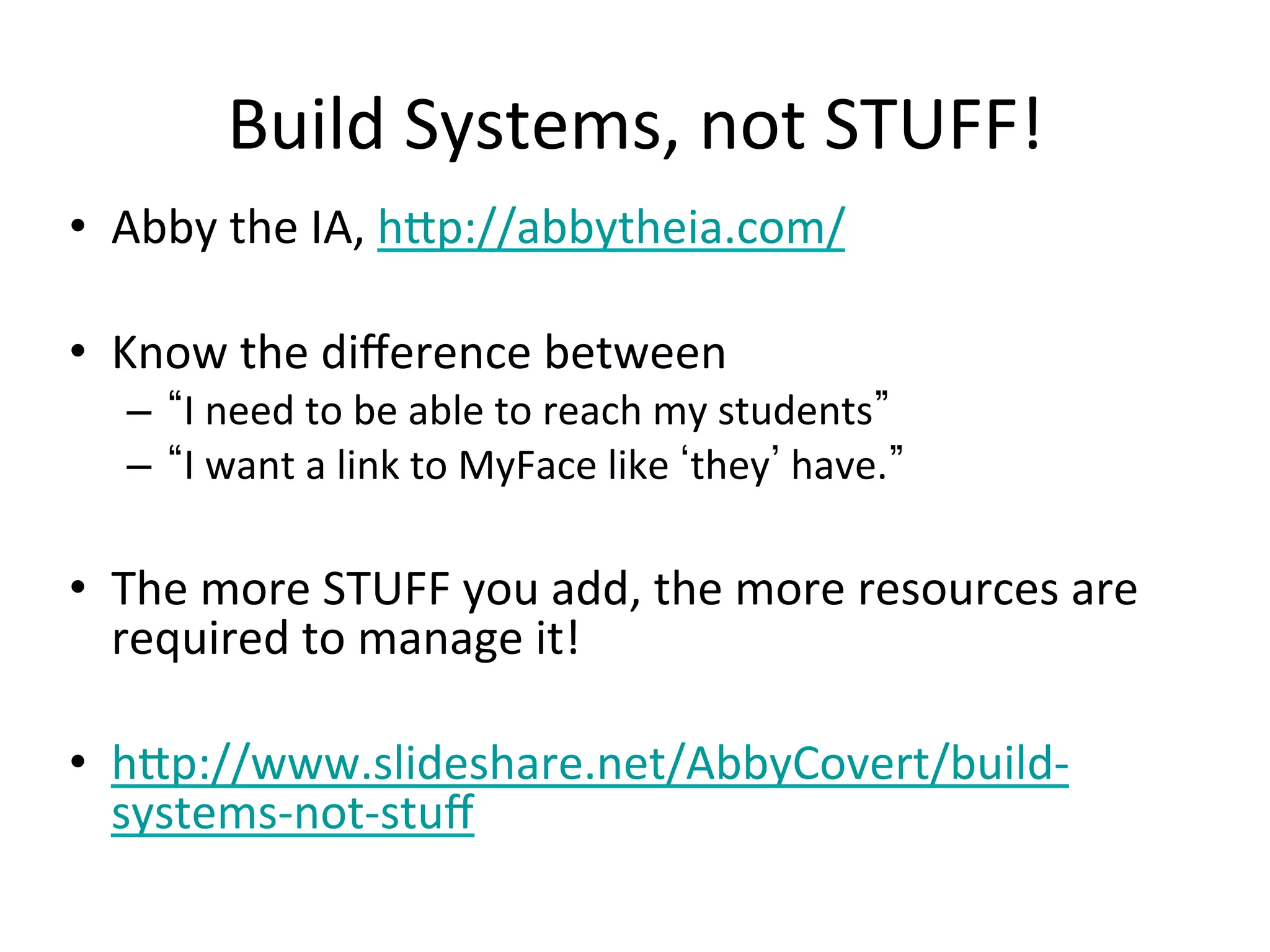 Build	
  Systems,	
  not	
  STUFF!	
  
•  Abby	
  the	
  IA,	
  h1p://abbytheia.com/	
  
•  Know	
  the	
  diﬀerence	
  between	
  	
  
–  I	
  need	
  to	
  be	
  able	
  to	
  reach	
  my	
  students 	
  
–  I	
  want	
  a	
  link	
  to	
  MyFace	
  like	
   they 	
  have. 	
  
•  The	
  more	
  STUFF	
  you	
  add,	
  the	
  more	
  resources	
  are	
  
required	
  to	
  manage	
  it!	
  
•  h1p://www.slideshare.net/AbbyCovert/build-­‐
systems-­‐not-­‐stuﬀ	
  
 