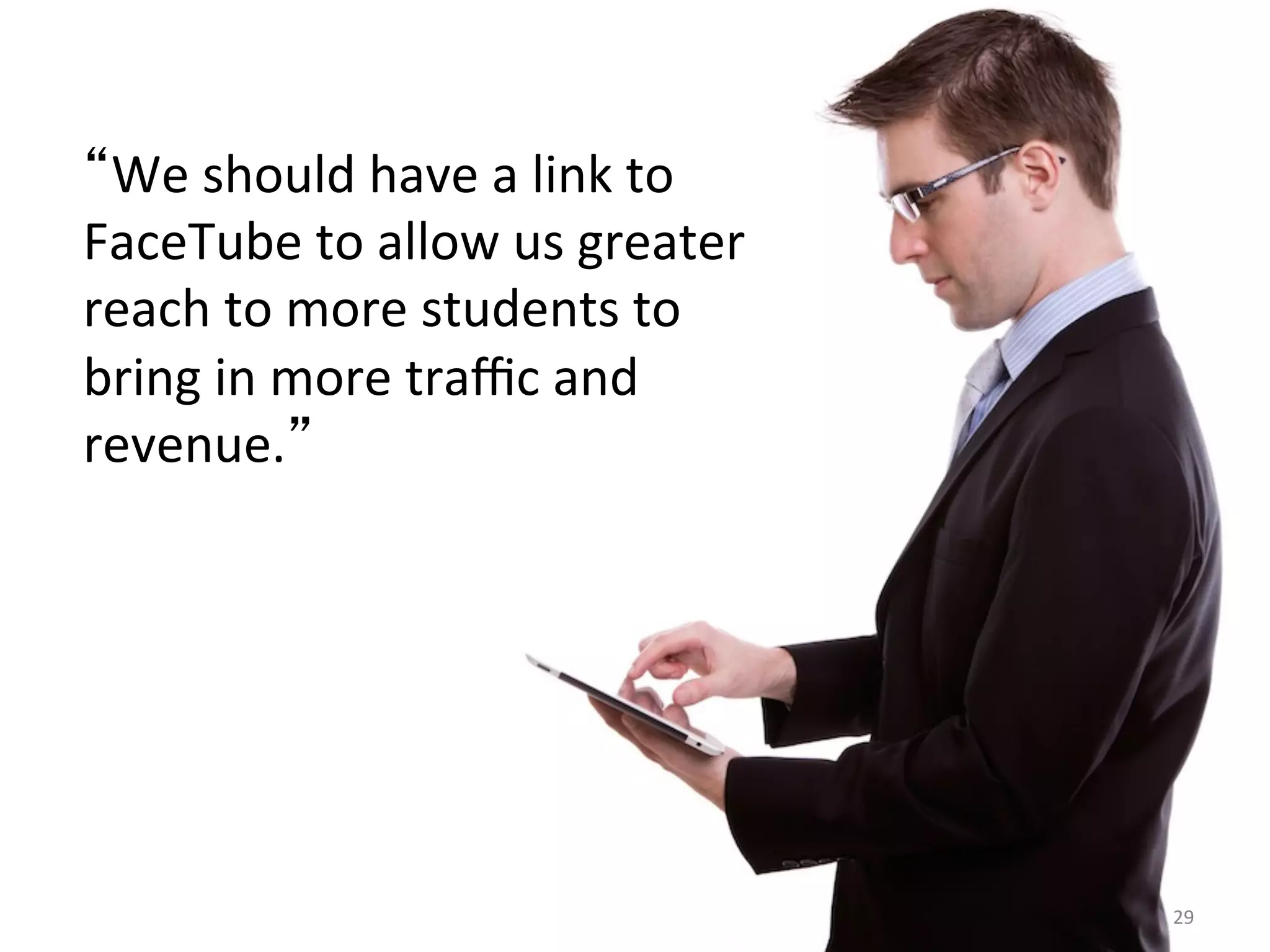 29	
  
We	
  should	
  have	
  a	
  link	
  to	
  
FaceTube	
  to	
  allow	
  us	
  greater	
  
reach	
  to	
  more	
  students	
  to	
  
bring	
  in	
  more	
  traﬃc	
  and	
  
revenue. 	
  
 