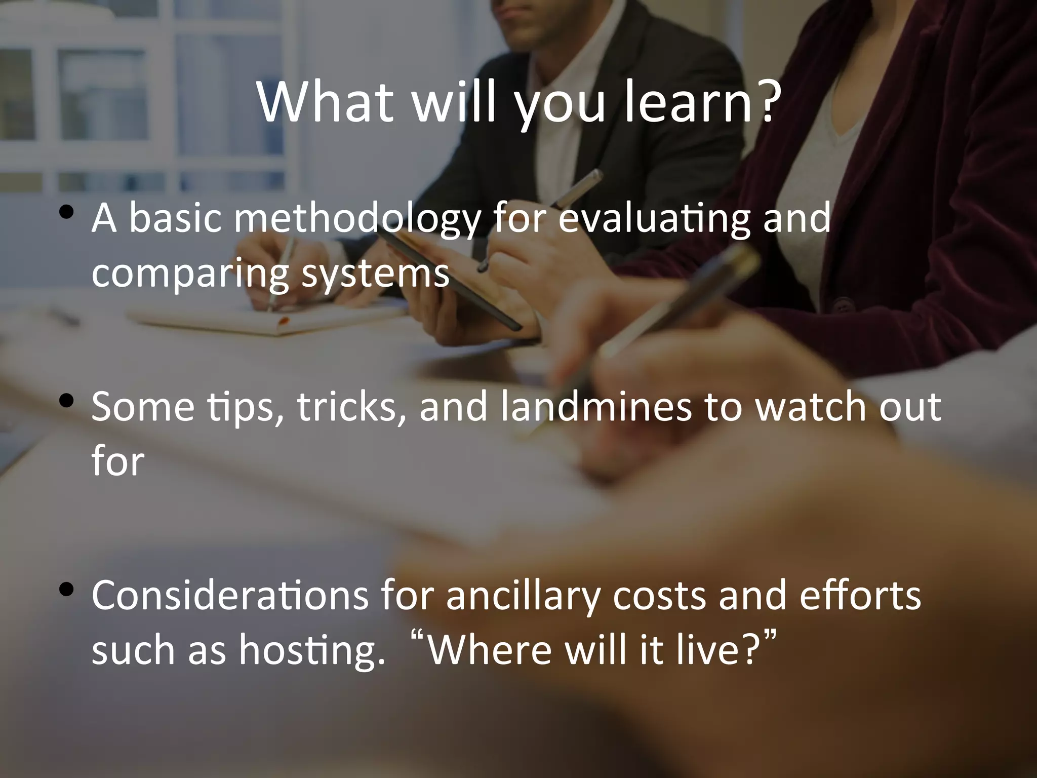 What	
  will	
  you	
  learn? 	
  	
  
• A	
  basic	
  methodology	
  for	
  evalua9ng	
  and	
  
comparing	
  systems	
  
• Some	
  9ps,	
  tricks,	
  and	
  landmines	
  to	
  watch	
  out	
  
for	
  
• Considera9ons	
  for	
  ancillary	
  costs	
  and	
  eﬀorts	
  
such	
  as	
  hos9ng.	
  	
   Where	
  will	
  it	
  live? 	
  
 