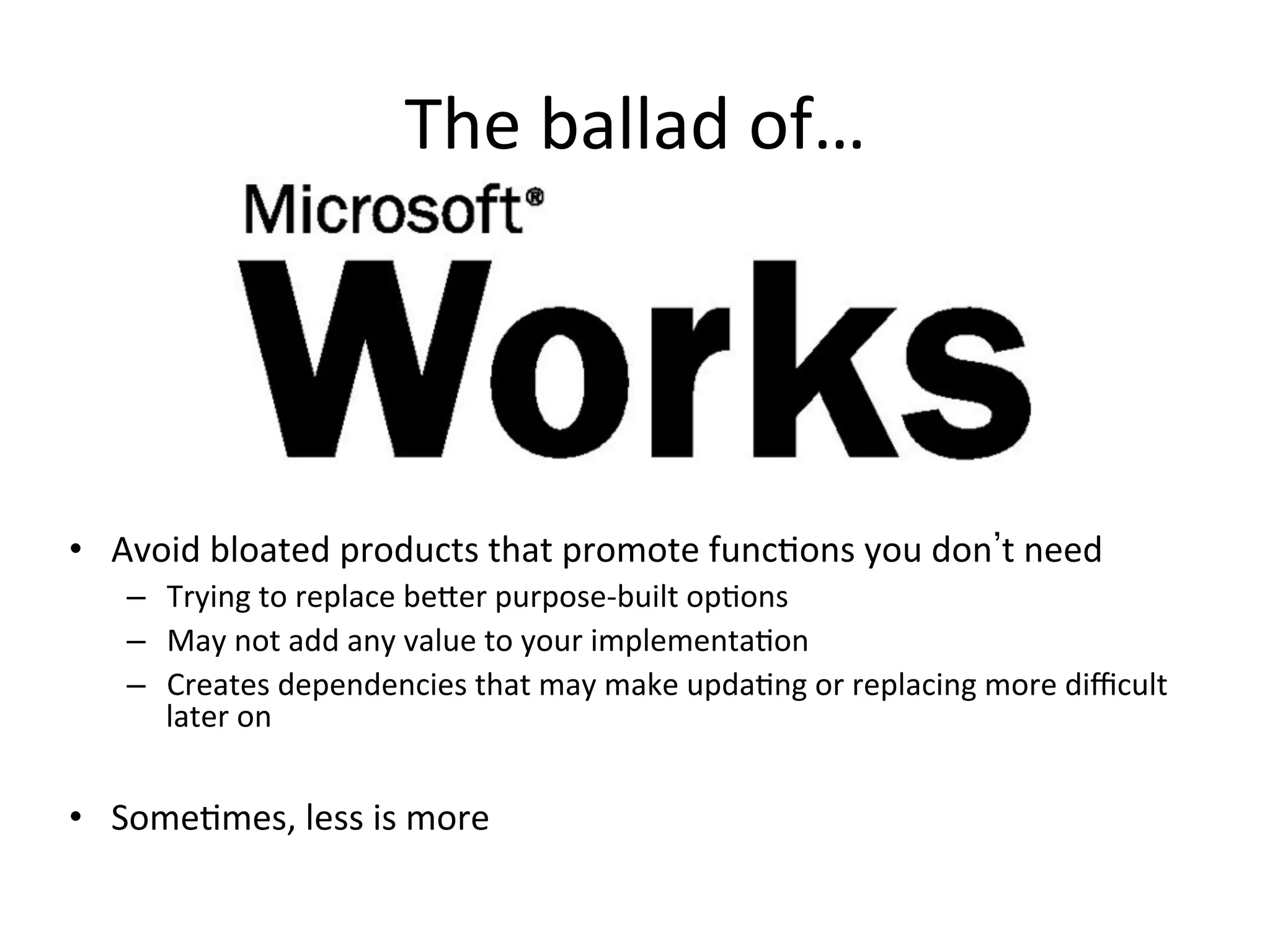 The	
  ballad	
  of…	
  
•  Avoid	
  bloated	
  products	
  that	
  promote	
  func9ons	
  you	
  don t	
  need	
  
–  Trying	
  to	
  replace	
  be1er	
  purpose-­‐built	
  op9ons	
  
–  May	
  not	
  add	
  any	
  value	
  to	
  your	
  implementa9on	
  
–  Creates	
  dependencies	
  that	
  may	
  make	
  upda9ng	
  or	
  replacing	
  more	
  diﬃcult	
  
later	
  on	
  	
  
•  Some9mes,	
  less	
  is	
  more	
  
 