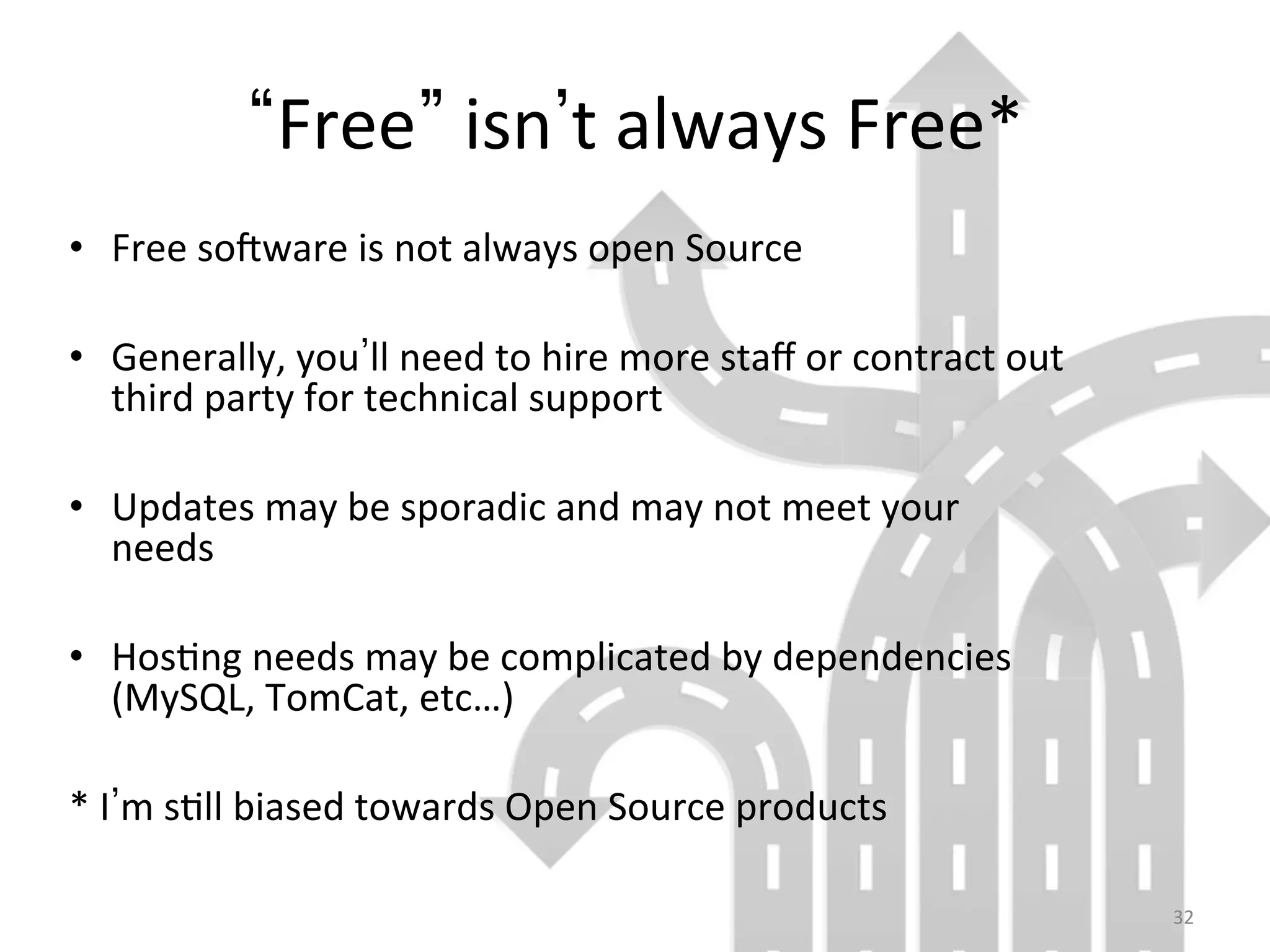 32	
  
Free 	
  isn t	
  always	
  Free*	
  
•  Free	
  sooware	
  is	
  not	
  always	
  open	
  Source	
  
•  Generally,	
  you ll	
  need	
  to	
  hire	
  more	
  staﬀ	
  or	
  contract	
  out	
  
third	
  party	
  for	
  technical	
  support	
  
•  Updates	
  may	
  be	
  sporadic	
  and	
  may	
  not	
  meet	
  your	
  
needs	
  
•  Hos9ng	
  needs	
  may	
  be	
  complicated	
  by	
  dependencies	
  
(MySQL,	
  TomCat,	
  etc…)	
  
*	
  I m	
  s9ll	
  biased	
  towards	
  Open	
  Source	
  products	
  
 