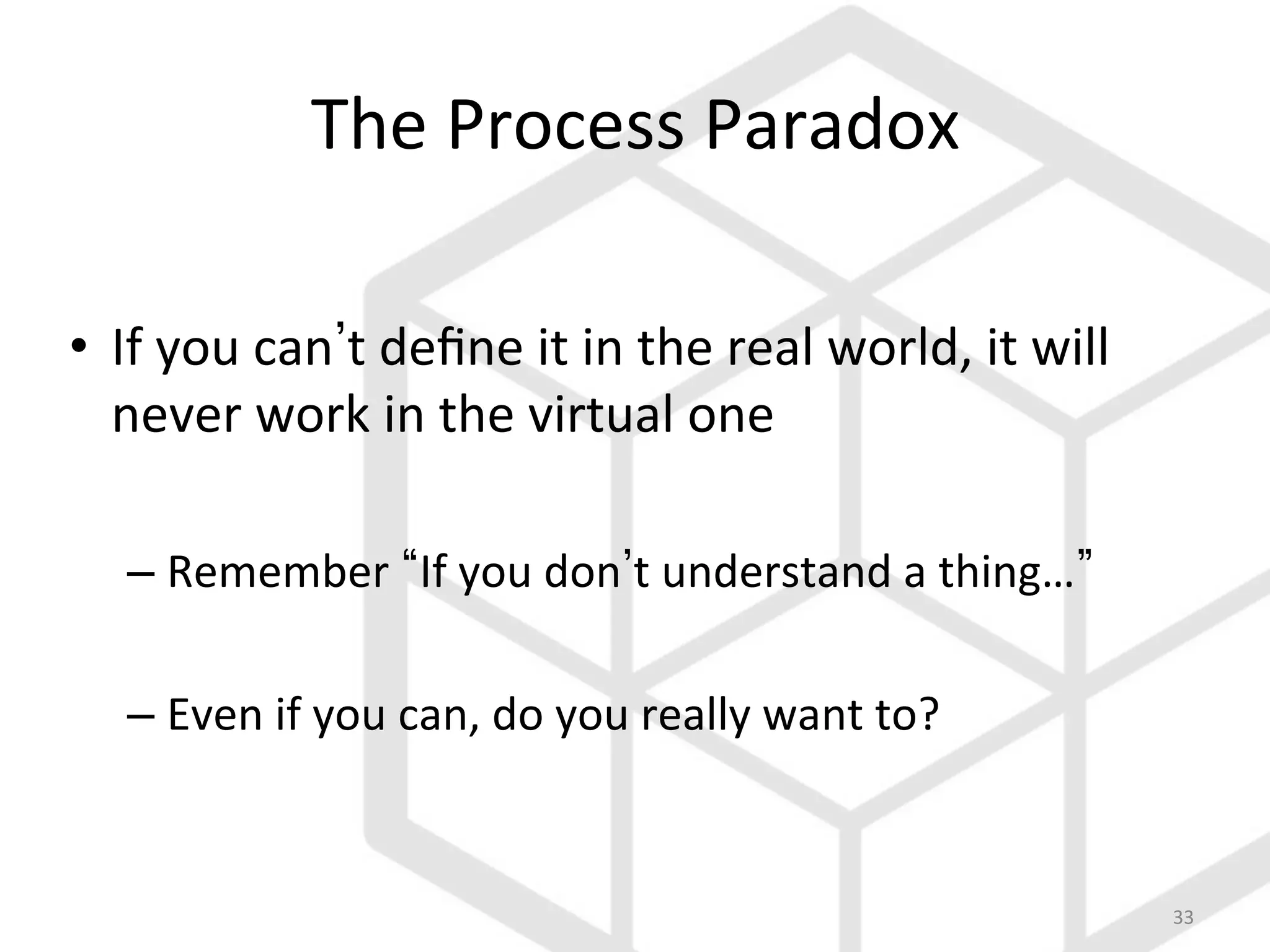 33	
  
The	
  Process	
  Paradox	
  
•  If	
  you	
  can t	
  deﬁne	
  it	
  in	
  the	
  real	
  world,	
  it	
  will	
  
never	
  work	
  in	
  the	
  virtual	
  one	
  
– Remember	
   If	
  you	
  don t	
  understand	
  a	
  thing… 	
  
– Even	
  if	
  you	
  can,	
  do	
  you	
  really	
  want	
  to?	
  
 